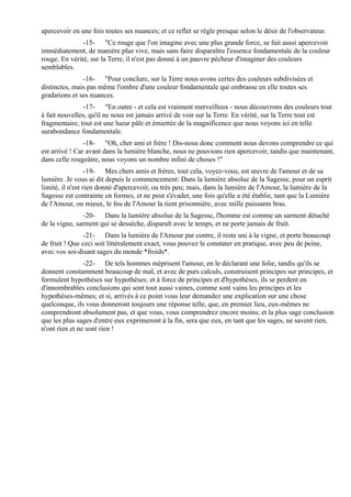 apercevoir en une fois toutes ses nuances; et ce reflet se règle presque selon le désir de l'observateur.
               -15- "Ce rouge que l'on imagine avec une plus grande force, se fait aussi apercevoir
immédiatement, de manière plus vive, mais sans faire disparaître l'essence fondamentale de la couleur
rouge. En vérité, sur la Terre, il n'est pas donné à un pauvre pécheur d'imaginer des couleurs
semblables.
               -16- "Pour conclure, sur la Terre nous avons certes des couleurs subdivisées et
distinctes, mais pas même l'ombre d'une couleur fondamentale qui embrasse en elle toutes ses
gradations et ses nuances.
               -17- "En outre - et cela est vraiment merveilleux - nous découvrons des couleurs tout
à fait nouvelles, qu'il ne nous est jamais arrivé de voir sur la Terre. En vérité, sur la Terre tout est
fragmentaire, tout est une lueur pâle et émiettée de la magnificence que nous voyons ici en telle
surabondance fondamentale.
                -18- "Oh, cher ami et frère ! Dis-nous donc comment nous devons comprendre ce qui
est arrivé ! Car avant dans la lumière blanche, nous ne pouvions rien apercevoir, tandis que maintenant,
dans celle rougeâtre, nous voyons un nombre infini de choses !"
                  -19- Mes chers amis et frères, tout cela, voyez-vous, est œuvre de l'amour et de sa
lumière. Je vous ai dit depuis le commencement: Dans la lumière absolue de la Sagesse, pour un esprit
limité, il n'est rien donné d'apercevoir, ou très peu; mais, dans la lumière de l'Amour, la lumière de la
Sagesse est contrainte en formes, et ne peut s'évader, une fois qu'elle a été établie, tant que la Lumière
de l'Amour, ou mieux, le feu de l'Amour la tient prisonnière, avec mille puissants bras.
                -20- Dans la lumière absolue de la Sagesse, l'homme est comme un sarment détaché
de la vigne, sarment qui se dessèche, disparaît avec le temps, et ne porte jamais de fruit.
                -21- Dans la lumière de l'Amour par contre, il reste uni à la vigne, et porte beaucoup
de fruit ! Que ceci soit littéralement exact, vous pouvez le constater en pratique, avec peu de peine,
avec vos soi-disant sages du monde *froids*.
                -22- De tels hommes méprisent l'amour, en le déclarant une folie, tandis qu'ils se
donnent constamment beaucoup de mal, et avec de purs calculs, construisent principes sur principes, et
formulent hypothèses sur hypothèses; et à force de principes et d'hypothèses, ils se perdent en
d'innombrables conclusions qui sont tout aussi vaines, comme sont vains les principes et les
hypothèses-mêmes; et si, arrivés à ce point vous leur demandez une explication sur une chose
quelconque, ils vous donneront toujours une réponse telle, que, en premier lieu, eux-mêmes ne
comprendront absolument pas, et que vous, vous comprendrez encore moins; et la plus sage conclusion
que les plus sages d'entre eux exprimeront à la fin, sera que eux, en tant que les sages, ne savent rien,
n'ont rien et ne sont rien !
 