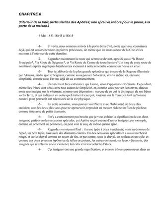 CHAPITRE 6

(Intérieur de la Cité; particularités des Apôtres; une épreuve encore pour le prieur, à la
porte de la maison.)


               -6 Mai 1843 16h45 à 18h15-


                -1-     Et voilà, nous sommes arrivés à la porte de la Cité, porte que vous connaissez
déjà, qui est construite toute en pierres précieuses, de même que les murs autour de la Cité, et les
maisons à l'intérieur de cette dernière.
               -2-    Regardez maintenant la route qui se trouve devant, appelée aussi *la Route
Principale*, *la Route du Seigneur*, et *la Route du Centre de toute lumière*; le long de cette route de
nombreux esprits angéliques bienheureux viennent à notre rencontre comme un fleuve en crue.
               -3-    Tout ici déborde de la plus grande splendeur qui émane de la Sagesse illuminée
par l'Amour, tandis que le Seigneur, comme vous pouvez l'observer, s'en va même ici, en toute
simplicité, comme nous l'avons déjà dit au commencement.
                 -4-     Un vêtement bleu est tout ce qui L'orne, selon l'apparence extérieure. Cependant,
même Ses frères sont vêtus avec tout autant de simplicité, et, comme vous pouvez l'observer, chacun
porte une marque sur le vêtement, comme une décoration : marque de ce qui le distinguait de ses frères
sur la Terre, et qui indiquait en outre quel métier il exerçait, toujours sur la Terre; en tant qu'homme
naturel, pour pourvoir aux nécessités de la vie physique.
               -5-     En cette occasion, vous pouvez voir Pierre avec l'habit orné de deux clés
croisées; sous les deux clés vous pouvez apercevoir, reproduit en mesure réduite un filet de pêcheur,
comme tissé avec de petits diamants;
               -6-     Il n'y a certainement pas besoin que je vous éclaire la signification de ces deux
insignes; parfois en des occasions spéciales, cet Apôtre reçoit encore d'autres insignes; par exemple,
comme un ornement de pénitence, on peut voir le coq, de même qu'une épée.
                -7-       Regardez maintenant Paul : il a une épée à deux tranchants; mais au-dessous de
l'épée, un petit tapis, tissé avec des diamants colorés. En des occasions spéciales il a aussi un cheval
rouge, et sur le cheval comme un rayon de feu, et par contre, sous le cheval, un rouleau et un style; et
comme ces deux premiers Apôtre en de telles occasions, les autres ont aussi, sur leurs vêtements, des
insignes qui se réfèrent à leur existence terrestre et à leur activité d'alors.
               -8-     Ces insignes ont une grande signification, et servent à leurs possesseurs dans un
 