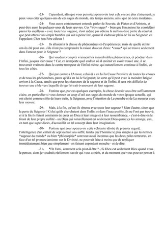 -23- Cependant, afin que vous puissiez apercevoir tout cela encore plus clairement, je
peux vous citer quelques-uns de ces sages du monde, des temps anciens, ainsi que de ceux modernes.
               -24- Vous aurez certainement entendu parler de Socrate, de Platon et d'Aristote, et
peut-être aussi lu quelques-unes de leurs œuvres. Ces *trois sages* - bien que l'on puisse les considérer
parmi les meilleurs - avec toute leur sagesse, n'ont même pas obtenu la millionième partie du résultat
que peut obtenir un simple bambin qui sait à peine lire, quand il s'adresse plein de foi au Seigneur, en
l'appelant: Cher bon Père céleste !
                -25- Ils allaient à la chasse de phénomènes et d'expériences; mais de quelle utilité
ont-ils été pour eux, s'ils n'ont pu comprendre la raison d'aucun d'eux: *cause* qui se trouve seulement
dans l'amour pour le Seigneur ?
                 -26- Qui voudrait compter vraiment les innombrables phénomènes, et pénétrer dans
l'Infini, jusqu'à leur cause ? Car, en n'importe quel endroit où il croirait en avoir trouvé une, il se
trouverait vraiment dans le centre trompeur de l'Infini même, qui naturellement continue à l'infini, de
tous les côtés.
                -27- Qui par contre a l'Amour, celui-là a en lui la Cause Première de toutes les choses
et de tous les phénomènes, parce qu'il a en lui le Seigneur; de sorte qu'il peut avec la moindre fatigue
arriver à la Cause, tandis que pour les chasseurs de la sagesse et de l'infini, il sera très difficile de
trouver une cible vers laquelle diriger le trait évanescent de leur sagesse.
                -28- J'estime que, par ces quelques exemples, la chose devrait vous être suffisamment
claire, en particulier si vous donnez un coup d’œil aux sages du monde de votre époque actuelle, qui
ont choisi comme cible de leurs traits, le Seigneur, avec l'intention de Le prendre et de Le mesurer avec
leur mesure.
                  -29- Mais, à la fin, qu'ont-ils obtenu avec toute leur sagesse ? Rien d'autre, sinon que
la perte du Seigneur ! Celui qu'ils cherchaient dans l'infini et dans l'inaccessible, ils ne l'ont pas trouvé;
et à la fin ils furent contraints de créer un Dieu à leur image et à leur ressemblance, - c'est-à-dire en le
tirant de leur propre nullité - un Dieu qui naturellement est seulement Dieu quand ça les arrange, eux,
en tant que super-dieux, d'accueillir un tel concept dans leur imagination.
                -30- J'estime que pour apercevoir cette éclatante idiotie du premier regard,
l'intelligence d'un enfant de sept ou huit ans suffit, tandis que l'homme le plus simple à qui les termes
*sagesse du monde* ou bien *philosophie* sont tout aussi inconnus que les deux pôles terrestres, en
face d'un tel pronunciamiento sur la Divinité, ne pourrait faire à moins que de répliquer
immédiatement, bien que simplement - en faisant cependant mouche - et de dire:
               -31- *Eh l'ami, comment cela peut-il être ? - Si Dieu est seulement Dieu quand vous
le pensez, alors je voudrais réellement savoir qui vous a créés, et du moment que vous pouvez penser à
 