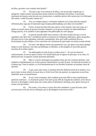 un Dieu, qui donc vous a donné cette faculté ?
              -32- *En fait ce que vous annoncez de Dieu, c'est encore plus stupide que si
quelqu'un voulait soutenir sérieusement qu'une maison s'est fabriquée elle-même, et qu'ensuite
seulement un homme serait devenu son constructeur, à condition qu'une telle maison qui s'est fabriquée
elle-même, voulût l'accepter comme tel.*
               -33- Avec ses simples propos, cet homme ordinaire n'a-t-il pas parlé de manière
infiniment plus sage que le hautement sage troupeau philosophique, pris dans son ensemble ?
               -34- Certes, on peut très bien dire que celui-ci a fait mouche, d'un seul coup, et a
abattu un essaim entier de grosses mouches luisantes; car la grosse mouche est indiscutablement
l'image précise, et le symbole le plus approprié d'un philosophe de votre époque.
                -35- La grosse mouche brille aussi comme si elle était revêtue d'or pur, et en la
regardant voler dans l'air, il semblerait qu'elle se nourrisse de substances éthériques, grâce auxquelles,
elle peut arriver à une splendeur extérieure considérable; alors qu'il suffit seulement d'un tas
d'excréments les plus fétides, et l'on verra bien vite clairement de quel esprit est animé ce petit animal.
               -36- En outre, elle dépose encore une quantité de vers, qui après avoir passé quelque
temps en cette demeure, tout autre qu'esthétique et édifiante, se développent en nouvelles grosses
mouches de la même espèce.
               -37- Vos philosophes ne font-ils pas la même chose ? - Si vous les observer
extérieurement, ils ont un aspect comme s'ils étaient dorés par la sagesse la plus pure, et en outre, ils
définissent leur occupation comme purement spirituelle.
              -38- Mais si vous les interrogiez sur quelque chose qui soit vraiment spirituel, vous
tomberiez immédiatement sur le plus grossier matérialisme; en suite de quoi, ils tenteront de mettre en
évidence que *sans la matière, ce n'est absolument pas le cas d'arrêter la pensée sur quelque chose de
spirituel;
               -39- et que, pour cette raison, le spirituel doit être d'abord extrait de la matière, et ne
peut exister comme absolu en aucun lieu, et il doit avoir bien sûr, partout, un organisme ou une base
matérielle, pour sa manifestation.
                -40- Si ceci vient à manquer, alors tombent aussi tout effet et toute manifestation
spirituels extérieurs. - La faculté de penser n'est autre qu'un effet de l'organisme matériel, où les forces
doivent se développer comme dans une cornue dans un laboratoire chimique, pour opérer tant que la
cornue n'est pas brisée.
                -41- Par contre, si la cornue, à cause d'un choc maladroit, a cessé d'exister, alors
survient aussi la fin des forces chimiques qui se développent et œuvrent en elle.*
 