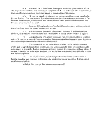 -42- Vous voyez, de la même façon philosophait aussi notre grosse mouche d'or, et
elle s'exprime d'une certaine manière avec son comportement: *Je vis exclusivement des excréments, et
je vis aussi longtemps, qu'aussi longtemps je peux en trouver, et jusqu'à la nausée.
                -43- *Si vous me les enlevez, alors moi, en tant que scintillante grosse mouche d'or,
je cesse d'exister ! Pour mon bonheur, je possède encore une force de reproduction; autrement, si l'on
m'enlève les excréments, non seulement moi, en moi-même je serais immédiatement anéantie, mais
bien aussi avec moi, toute ma race.*
               -44- Donc, les philosophes absolus s'attachent à la matière, parce qu'ils croient avoir
trouvé en elle un centre, ou un vrai point sur quoi se baser.
               -45- Mais pourquoi se tiennent-ils à la matière ? Parce que, à l'instar des grosses
mouches, ils se meuvent continuellement dans l'insoutenable et unique lumière aérée de la sagesse.
                -46- Mais étant donné qu'en elle ils ne trouvent rien, nécessairement ils ne se gênent
guère, s'ils peuvent se mettre à s'asseoir sur quelque fragment matériel quelconque, et tenter d'y pomper
avec leurs trompes aspirantes la substance vitale spirituelle.
                -47- Mais quand celle-ci a été complètement extraite, à la fin il ne leur reste rien
d'autre qu'à se reproduire dans leurs disciples, ou pour le moins, dans les écrits qu'ils ont laissés, afin
qu'au travers de ceux-ci les derniers restes des excréments puissent être consommés; et d'eux-mêmes il
ne reste rien d'autre qui vaille, sinon leur nom, et le fait que, avec tous leurs travaux spirituels, ils n'ont
rien trouvé de spirituel.
              -48- Vous voyez, tout cela, nous l'enseigne et nous le montre essentiellement la
lumière rougeâtre; c'est pourquoi, profitons de cette lumière pour monter aussitôt au dixième plan et
dans la onzième galerie.
               Voilà l'escalier; courage donc, et montons sans retard !
 