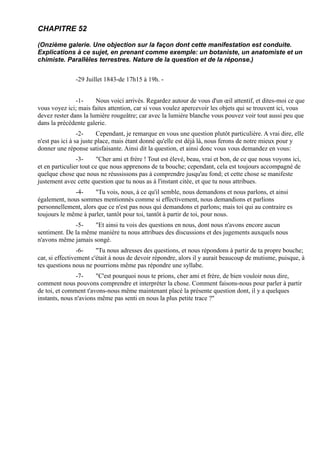 CHAPITRE 52

(Onzième galerie. Une objection sur la façon dont cette manifestation est conduite.
Explications à ce sujet, en prenant comme exemple: un botaniste, un anatomiste et un
chimiste. Parallèles terrestres. Nature de la question et de la réponse.)


               -29 Juillet 1843-de 17h15 à 19h. -


               -1-     Nous voici arrivés. Regardez autour de vous d'un œil attentif, et dites-moi ce que
vous voyez ici; mais faites attention, car si vous voulez apercevoir les objets qui se trouvent ici, vous
devez rester dans la lumière rougeâtre; car avec la lumière blanche vous pouvez voir tout aussi peu que
dans la précédente galerie.
                 -2-     Cependant, je remarque en vous une question plutôt particulière. A vrai dire, elle
n'est pas ici à sa juste place, mais étant donné qu'elle est déjà là, nous ferons de notre mieux pour y
donner une réponse satisfaisante. Ainsi dit la question, et ainsi donc vous vous demandez en vous:
                -3-      "Cher ami et frère ! Tout est élevé, beau, vrai et bon, de ce que nous voyons ici,
et en particulier tout ce que nous apprenons de ta bouche; cependant, cela est toujours accompagné de
quelque chose que nous ne réussissons pas à comprendre jusqu'au fond; et cette chose se manifeste
justement avec cette question que tu nous as à l'instant citée, et que tu nous attribues.
              -4-     "Tu vois, nous, à ce qu'il semble, nous demandons et nous parlons, et ainsi
également, nous sommes mentionnés comme si effectivement, nous demandions et parlions
personnellement, alors que ce n'est pas nous qui demandons et parlons; mais toi qui au contraire es
toujours le même à parler, tantôt pour toi, tantôt à partir de toi, pour nous.
              -5-    "Et ainsi tu vois des questions en nous, dont nous n'avons encore aucun
sentiment. De la même manière tu nous attribues des discussions et des jugements auxquels nous
n'avons même jamais songé.
                 -6-    "Tu nous adresses des questions, et nous répondons à partir de ta propre bouche;
car, si effectivement c'était à nous de devoir répondre, alors il y aurait beaucoup de mutisme, puisque, à
tes questions nous ne pourrions même pas répondre une syllabe.
               -7-     "C'est pourquoi nous te prions, cher ami et frère, de bien vouloir nous dire,
comment nous pouvons comprendre et interpréter la chose. Comment faisons-nous pour parler à partir
de toi, et comment t'avons-nous même maintenant placé la présente question dont, il y a quelques
instants, nous n'avions même pas senti en nous la plus petite trace ?"
 