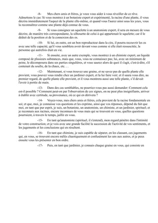 -8-    Mes chers amis et frères, je veux vous aider à vous réveiller de ce rêve.
Admettons le cas: Si vous montrez à un botaniste expert et expérimenté, la racine d'une plante, il vous
décrira immédiatement l'aspect de la plante elle-même, et quand vous l'aurez ainsi sous les yeux, vous
la reconnaîtrez comme une plante déjà connue de vous.
               -9-      Si vous consignez un squelette à un anatomiste expert, il sera en mesure de vous
décrire, de manière très correspondante, la silhouette de celui à qui appartenait le squelette; car il le
déduit de la position et de la connexion des os.
               -10- Si lui, en outre, est un bon reproducteur dans la cire, il pourra recouvrir les os
avec une telle capacité, qu'il vous semblera avoir devant vous comme si elle était ressuscitée, la
personne qui autrefois était en vie.
               -11- Si ensuite, avec un autre exemple, vous montrez à un chimiste expert, un liquide
composé de plusieurs substances, mais que, vous, vous ne connaissez pas; lui, avec un minimum de
peine, le décomposera dans ses parties singulières, et vous saurez alors de quoi il s'agit, c'est-à-dire, s'il
contenait du soufre, de la chaux, etc. . .
                -12- Maintenant, si vous trouvez une graine, et ne savez pas de quelle plante elle
provient, vous pouvez vous rendre chez un jardinier expert, et la lui faire voir; et il saura vous dire, au
premier regard, de quelle plante elle provient, et il vous montrera aussi une telle plante, s’il devait
l'avoir à portée de main.
                -13- Dans des cas semblables, ne pourriez-vous pas aussi demander: Comment cela
est-il possible ? Comment peut-on par l'observation de ces signes, on ne peut plus insignifiants, arriver
à établir avec certitude, sa provenance, où ce qui en dérivera ?
                -14- Voyez-vous, mes chers amis et frères, cela provient de la racine fondamentale en
soi; et que, moi, je connaisse vos questions et les exprime, ainsi que vos réponses, dépend du fait que
moi, en tant que pur esprit, je suis, un botaniste, un anatomiste, un chimiste, et un jardinier, spirituel; et
je reconnais aux racines, encore inconnues de vous mais qui se trouvent en vous, quelles questions
pourraient, à travers le temps, jaillir en vous.
               -15- En tant qu'anatomiste (spirituel, il s'entend), mon regard pénètre dans l'intimité
de votre construction; et je vois avec une grande facilité la succession de l'activité de vos sentiments, et
les jugements et les conclusions qui en résultent.
               -16- En tant que chimiste, je suis capable de séparer, en les classant, ces jugements
qui, en vous, se trouvent encore mêlés chaotiquement et confusément les uns aux autres, et je peux
ensuite vous les présenter en bon ordre.
               -17-     Puis, en tant que jardinier, je connais chaque graine en vous, qui consiste en
 