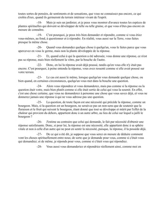 toutes sortes de pensées, de sentiments et de sensations, que vous ne connaissez pas encore, ce qui
croîtra d'eux, quand ils germeront du terrain intérieur vivant de l'esprit.
                -18- Mais je suis un jardinier, et je peux vous montrer d'avance toutes les espèces de
plantes spirituelles qui doivent se développer de telle ou telle graine, et que vous n'êtes pas encore en
mesure de connaître.
             -19- C'est pourquoi, je peux très bien demander et répondre, comme si vous étiez
vous-mêmes, au fond, à questionner et à répondre. En réalité, vous aussi sur la Terre, vous faites
presque la même chose.
              -20- Quand vous demandez quelque chose à quelqu'un, vous le faites parce que vous
apercevez en vous le germe, mais non la plante développée de la réponse.
               -21- Et, quand celui à qui la question a été adressée, vous donne une réponse, ce n'est
pas sa réponse, mais bien réellement la vôtre, par la bouche de l'autre.
               -22- Donc, en lui la réponse avait déjà poussé, tandis qu'en vous elle n'y était pas
encore. C'est pourquoi, à peine entendu la réponse, vous avez ressenti comme si elle avait poussé sur
votre terrain.
              -23- Le cas est aussi le même, lorsque quelqu'un vous demande quelque chose, ou
bien quand, en certaines circonstances, quelqu'un vous met dans la bouche une question.
                -24- Alors vous répondrez et vous demanderez, mais pas comme si la réponse ou la
question était votre, mais bien plutôt comme si elle était sortie de celui qui vous la soumit. En effet,
c'est une chose certaine, que vous ne demanderez à personne une chose que vous savez déjà, et vous ne
donnerez jamais une réponse à qui ne vous adresse pas une question.
                -25- La question, de toute façon est une nécessité qui précède la réponse, comme un
bourgeon. Mais, si la question est un bourgeon, ne serait-ce pas un non-sens que de soutenir que la
floraison et le fruit qui suivent le bourgeon, étant donné que tout se développe et mûrit par l'effet de la
chaleur qui provient du dehors, appartient donc à un autre arbre, au lieu de celui sur lequel a jailli le
bourgeon ?
                -26- J'estime au contraire que celui qui demande, le fait par nécessité d'obtenir une
réponse satisfaisante. Donc, si pour lui, la réponse est une nécessité, elle appartient donc à sa sphère
vitale et non à celle d'un autre qui ne peut en sentir la nécessité, puisque, la réponse, il la possède déjà.
               -27- De ce qui a été dit, je suppose que vous serez en mesure de déduire comment
vont les choses spirituellement entre nous; de sorte que je demande pour vous, comme si c'était vous
qui demandiez; et de même, je réponds pour vous, comme si c'était vous qui répondiez.
               -28-    Vous aussi vous demanderiez et répondriez réellement ainsi, comme moi en
 