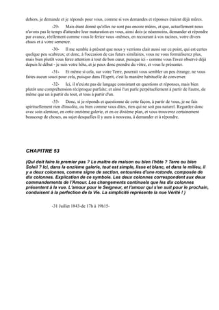 dehors, je demande et je réponds pour vous, comme si vos demandes et réponses étaient déjà mûres.
               -29- Mais étant donné qu'elles ne sont pas encore mûres, et que, actuellement nous
n'avons pas le temps d'attendre leur maturation en vous, ainsi dois-je néanmoins, demander et répondre
par avance, réellement comme vous le feriez vous -mêmes, en recourant à vos racines, votre divers
chaos et à votre semence.
              -30- Il me semble à présent que nous y verrions clair aussi sur ce point, qui est certes
quelque peu scabreux; et donc, à l'occasion de cas futurs similaires, vous ne vous formaliserez plus,
mais bien plutôt vous ferez attention à tout de bon cœur, puisque ici - comme vous l'avez observé déjà
depuis le début - je suis votre hôte, et je peux donc prendre du vôtre, et vous le présenter.
               -31- Et même si cela, sur votre Terre, pourrait vous sembler un peu étrange, ne vous
faites aucun souci pour cela, puisque dans l'Esprit, c'est la manière habituelle de converser.
              -32- Ici, il n'existe pas de langage consistant en questions et réponses, mais bien
plutôt une compréhension réciproque parfaite; et ainsi l'un parle perpétuellement à partir de l'autre, de
même que un à partir du tout, et tous à partir d'un.
               -33- Donc, si je réponds et questionne de cette façon, à partir de vous, je ne fais
spirituellement rien d'insolite, ou bien comme vous dites, rien qui ne soit pas naturel. Regardez donc
avec soin alentour, en cette onzième galerie, et en ce dixième plan, et vous trouverez certainement
beaucoup de choses, au sujet desquelles il y aura à nouveau, à demander et à répondre.




CHAPITRE 53

(Qui doit faire le premier pas ? Le maître de maison ou bien l'hôte ? Terre ou bien
Soleil ? Ici, dans la onzième galerie, tout est simple, lisse et blanc, et dans le milieu, il
y a deux colonnes, comme signe de section, entourées d'une rotonde, composée de
dix colonnes. Explication de ce symbole. Les deux colonnes correspondent aux deux
commandements de l'Amour. Les changements continuels que les dix colonnes
présentent à la vue. L'amour pour le Seigneur, et l'amour qui s'en suit pour le prochain,
conduisent à la perfection de la Vie. La simplicité représente la nue Vérité ! )


               -31 Juillet 1843-de 17h à 19h15-
 