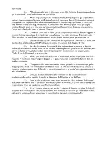 transparent.
               -24- *Maintenant, cher ami et frère, nous avons déjà fini notre description des choses
qui se trouvent ici, dans les limites de nos possibilités.
                 -25- *Nous ne pouvons pas par contre décrire les formes fugitives qui se présentent
toujours changeantes dans la masse solide des colonnes, de même que dans celles des autres parties de
cette galerie; car, en premier lieu, elles sont trop instables et alternent trop rapidement, et en second
lieu, de telles formes sont trop peu intenses, et notre œil ne peut découvrir qu'un chaos qui s'agite
continuellement; ainsi, avec cela nous aurions complètement la description de ce que nous avons vu.
Ce que tout cela signifie, nous te laissons l'illustrer.*
                 -26- C'est bien, chers amis et frères, je suis complètement satisfait de votre rapport, et
ce serait folie de ma part que de prétendre de vous, plus que vous n'êtes en mesure de donner. Mais
faites attention, car nous ferons immédiatement un peu plus de lumière sur ce que vous avez vu.
                -27- Les dix colonnes de cette rotonde ont une signification à toucher de la main, tant
il est évident qu'elles indiquent le Décalogue qui émerge proprement de la Sagesse divine.
                -28- En effet, l'Amour ne donne pas de lois, mais en donne seulement la Sagesse
divine qui est la base de l'Ordre divin; car les lois sont une voie prescrite que l'on devrait parcourir pour
arriver au but de la Vie, et elles sont en même temps les piliers fondamentaux sur lesquels, selon
l'Ordre divin, la Vie s'établit et se concrétise.
               -29- Mais à quoi servirait la voie, dans la nuit sombre, même si quelqu'un voulait la
parcourir ? - Tout aussi peu qu'un point d'appui, si ce quelqu'un devait seulement le chercher dans les
ténèbres nocturnes.
               -30- C'est pourquoi les lois sont données, en tant que voie, et en même temps, point
d'appui pour l'Amour - car autrement ce serait la nuit noire - et elles doivent être éclairées afin que le
voyageur ne s'égare pas au long de la voie, et puisse toujours trouver le point d'appui, pour conquérir la
Vie, selon l'Ordre.
                -31- Donc, ici il est clairement visible, comment ces dix colonnes blanches
irradiantes, indiquent de manière évidente, le Décalogue de l'Ordre de la Vie de Dieu.
               -32- Dans la galerie inférieure, nous avons vu aussi les *deux colonnes de l'Amour*,
mais encore enfermées dans la colonnade de la rotonde; mais en revanche, il y avait dans le centre cette
extraordinaire Croix qui représente aussi l'Amour souffrant.
               -33- Ici au contraire, nous voyons les deux colonnes de l'amour à la place de la Croix,
au centre de la rotonde; Elles sont placées l'une très près de l'autre, et l'escalier qui conduit vers le haut,
a été enlevé aux dix colonnes extérieures, et entouré autour des deux colonnes centrales.
 