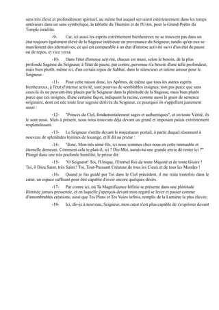 sens très élevé et profondément spirituel, au même but auquel servaient extérieurement dans les temps
antérieurs dans un sens symbolique, la tablette du Thumim et de l'Urim, pour le Grand-Prêtre du
Temple israélite.
               -9-     Car, ici aussi les esprits extrêmement bienheureux ne se trouvent pas dans un
état toujours également élevé de la Sagesse intérieure en provenance du Seigneur, tandis qu'en eux se
manifestent des alternatives; ce qui est comparable à un état d'intense activité suivi d'un état de pause
ou de repos, et vice versa.
              -10- Dans l'état d'intense activité, chacun est muni, selon le besoin, de la plus
profonde Sagesse du Seigneur; à l'état de pause, par contre, personne n'a besoin d'une telle profondeur,
mais bien plutôt, même ici, d'un certain repos de Sabbat, dans le silencieux et intime amour pour le
Seigneur.
                -11- Pour cette raison donc, les Apôtres, de même que tous les autres esprits
bienheureux, à l'état d'intense activité, sont pourvus de semblables insignes; non pas parce que sans
ceux-là ils ne peuvent-être placés par le Seigneur dans la plénitude de la Sagesse, mais bien plutôt
parce que ces insignes, d'une certaine façon, indiquent la racine, comme aussi le grain de semence
originaire, dont est née toute leur sagesse dérivée du Seigneur, ce pourquoi ils s'appellent justement
aussi :
               -12- "Princes du Ciel, fondamentalement sages et authentiques", et en toute Vérité, ils
le sont aussi. Mais à présent, nous nous trouvons déjà devant un grand et imposant palais extrêmement
resplendissant.
              -13- Le Seigneur s'arrête devant le majestueux portail, à partir duquel résonnent à
nouveau de splendides hymnes de louange, et Il dit au prieur :
               -14-   "donc, Mon très aimé fils, ici nous sommes chez nous en cette immuable et
éternelle demeure. Comment cela te plait-il, ici ? Dis-Moi, aurais-tu une grande envie de rester ici ?"
Plongé dans une très profonde humilité, le prieur dit:
               -15- "O Seigneur! Toi, l'Unique, l'Eternel Roi de toute Majesté et de toute Gloire !
Toi, ô Dieu Saint, très Saint ! Toi, Tout-Puissant Créateur de tous les Cieux et de tous les Mondes !
              -16- Quand je fus guidé par Toi dans le Ciel précédent, il me resta toutefois dans le
cœur, un espace suffisant pour être capable d'avoir encore quelques désirs.
               -17- Par contre ici, où Ta Magnificence Infinie se présente dans une plénitude
illimitée jamais pressentie, et en laquelle j'aperçois devant mon regard se lever et passer comme
d'innombrables créations, ainsi que Tes Plans et Tes Voies infinis, remplis de la Lumière la plus élevée;
               -18-    Ici, dis-je à nouveau, Seigneur, mon cœur n'est plus capable de s'exprimer devant
 