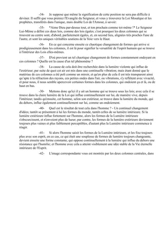 -34- Je suppose que même la signification de cette position ne sera pas difficile à
deviner. Il suffit que vous preniez l'Evangile du Seigneur, et vous y trouverez la Loi Mosaïque et les
prophètes, transférés dans l'unique, mais double Loi de l'Amour, à savoir:
                 -35- *Aime Dieu par-dessus tout, et ton prochain comme toi-même !* Le Seigneur
Lui-Même a défini ces deux lois, comme des lois égales; c'est pourquoi les deux colonnes qui se
trouvent au centre sont, d'abord, parfaitement égales, et, en second lieu, alignées très proches l'une de
l'autre, et sont les uniques véritables soutiens de la Voie vers le Haut.
                -36- En ce qui concerne ensuite ce chaotique changement de formes qui arrive si
prodigieusement dans les colonnes, il est là pour signifier la versatilité de l'esprit humain qui se trouve
à l'intérieur des Lois elles-mêmes.
               -37- D'où provient un tel chaotique changement de formes constamment ondoyant en
ces colonnes ? Quelle est la cause d'un tel phénomène ?
                -38- La cause de cela doit être recherchée dans la lumière violente qui influe de
l'extérieur; par suite de quoi cet air est mis dans une continuelle vibration; mais étant donné que le
matériau de ces colonnes a été poli comme un miroir, et qu'en plus de cela il est très transparent ainsi
qu’apte à la réfraction des rayons, ces petites ondes dans l'air, ou vibrations, s'y reflètent avec vivacité,
et pour nous, il nous semble apercevoir certaines formes dans les colonnes, qui ondoient ça et là, ou de
haut en bas.
                 -30- Mettons donc qu'ici il y ait un homme qui se trouve sous les lois; avec cela il se
trouve dans la claire lumière de la Loi qui influe continuellement sur lui, de manière vive, depuis
l'intérieur; tandis qu'ensuite, cet homme, selon son extérieur, se trouve dans la lumière du monde, qui
du dehors, influe également continuellement sur lui, comme un ondoiement.
                -40- Quel est le résultat de tout cela dans l'homme ? - Un continuel changement
d'idées; tantôt se présentent à lui les formes du monde, tantôt celles de sa lumière intérieure. Si la
lumière extérieure influe fortement sur l'homme, alors les formes de la Lumière intérieure
s'obscurcissent, et n'envoient plus de lueur; par contre, les formes de la lumière extérieure deviennent
toujours plus vaines et plus faiblement perceptibles, d'autant plus la Lumière intérieure commence à
réagir.
                -41- Si alors l'homme saisit les formes de la Lumière intérieure, et les fixe toujours
plus avec son esprit, en ce cas, ce qui était une souplesse de formes de lumière toujours changeante,
devient ensuite une forme constante, qui oppose continuellement à la lumière qui influe du dehors une
résistance qui l'humilie; et l'homme avec cela a atteint visiblement une idée stable de la Vie éternelle
intérieure de l'Esprit.
               -42-    L'image correspondante vous est montrée par les deux colonnes centrales, dans
 