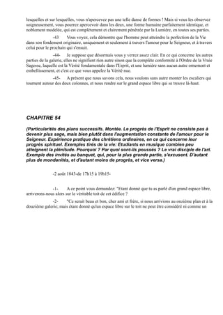 lesquelles et sur lesquelles, vous n'apercevez pas une telle danse de formes ! Mais si vous les observez
soigneusement, vous pourrez apercevoir dans les deux, une forme humaine parfaitement identique, et
noblement modelée, qui est complètement et clairement pénétrée par la Lumière, en toutes ses parties.
               -43     Vous voyez, cela démontre que l'homme peut atteindre la perfection de la Vie
dans son fondement originaire, uniquement et seulement à travers l'amour pour le Seigneur, et à travers
celui pour le prochain qui s'ensuit.
                -44- Je suppose que désormais vous y verrez assez clair. En ce qui concerne les autres
parties de la galerie, elles ne signifient rien autre sinon que la complète conformité à l'Ordre de la Vraie
Sagesse, laquelle est la Vérité fondamentale dans l'Esprit, et une lumière sans aucun autre ornement et
embellissement, et c'est ce que vous appelez la Vérité nue.
              -45- A présent que nous savons cela, nous voulons sans autre monter les escaliers qui
tournent autour des deux colonnes, et nous rendre sur le grand espace libre qui se trouve là-haut.




CHAPITRE 54

(Particularités des plans successifs. Montée. Le progrès de l'Esprit ne consiste pas à
devenir plus sage, mais bien plutôt dans l'augmentation constante de l'amour pour le
Seigneur. Expérience pratique des chrétiens ordinaires, en ce qui concerne leur
progrès spirituel. Exemples tirés de la vie: Etudiants en musique combien peu
atteignent la plénitude. Pourquoi ? Par quoi sont-ils poussés ? Le vrai disciple de l'art.
Exemple des invités au banquet, qui, pour la plus grande partie, s'excusent. D'autant
plus de mondanités, et d'autant moins de progrès, et vice versa.)


               -2 août 1843-de 17h15 à 19h15-


              -1-      A ce point vous demandez: "Etant donné que tu as parlé d'un grand espace libre,
arriverons-nous alors sur le véritable toit de cet édifice ?
             -2-     "Ce serait beau et bon, cher ami et frère, si nous arrivions au onzième plan et à la
douzième galerie; mais étant donné qu'un espace libre sur le toit ne peut être considéré ni comme un
 