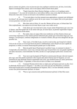 plan ni comme une galerie, nous ne pouvons pas nous expliquer comment nous, de loin, c'est-à-dire,
depuis la montagne bien connue, nous avons aperçu effectivement douze plans.
               -3-     "S'agit-il peut-être d'une illusion d'optique, ou bien y a-t-il quelques autres
circonstances ? - Au cours de la montée de ce merveilleux édifice, nous avons déjà fait allusion à ce
désaccord; mais alors tu nous as renvoyés à une meilleure occasion en disant:
               -4-     "*A sa juste place et au bon moment nous apprendrons comment sont réellement
les choses*; de sorte que nous voudrions savoir de toi, par avance, si cet espace libre est la juste place,
où nous pourrons voir clair sur cela ?"
               -5-      Mes chers amis et frères, Je vous dis: Montez de bon cœur, et là-haut dans l'air
libre resplendissant, vous apercevrez de toute façon ce que vous voulez savoir.
                 -6-      Cette chose qui vous tient tant à cœur, n'a pas autant d'importance que vous vous
le figurez, mais bien plutôt elle est de nature telle que, de toute façon, au premier regard dans l'espace
libre, elle s'éclairera d'elle-même.
                -7-   Par contre, dans cet espace libre nous tomberons sur bien d'autres choses qui
seront d'une importance et d'un intérêt spirituel infiniment plus grands que le douzième étage qui vous
manque. C'est pourquoi, continuez allègrement et vivement à monter, afin que nous atteignions dès que
possible l'air.
                -8-     Vous voyez, si l'on hâte le pas, on arrive avant au but, que lorsqu'on le ralentit.
Cela est sûr et exact, et il n'est pas besoin de preuve mathématique; mais l'Esprit est aussi capable de
progresser, et même, en mesure beaucoup plus grande que le corps formel.
              -9-      Mais de quelle façon l'Esprit peut-il accélérer le pas, et comment le ralentir ? -
Comprendre cela clairement, voyez-vous, n'est pas chose que l'on peut faire avec une grande rapidité; il
sera donc nécessaire, avant d'atteindre l'air libre, de dire à ce sujet quelques petits mots. Ecoutez-moi
donc !
               -10- Vous savez que le progrès de l'Esprit ne consiste peut-être pas à devenir toujours
plus sage, mais bien plutôt seulement à être toujours plus plein d'amour pour le Seigneur, car c'est
justement de cette plénitude d'amour augmentant sans cesse, que résultent toutes les autres perfections
et capacités de l'Esprit. - Cependant, si tout cela est clair et évident, on se demande:
                -11- Comment l'homme doit-il alors se régler pour qu'il puisse parvenir au plus vite à
la plénitude d'amour pour le Seigneur ? - En effet, il est connu que pas mal d'hommes se donnent
beaucoup de peine pour s'occuper profondément du Seigneur; mais, si on leur demande comment
avance leur perfectionnement spirituel, ils disent:
               -12-    *Pour ce qui concerne notre perfectionnement spirituel, le Bon Dieu saura
 
