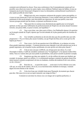 comment sont réellement les choses. Nous nous conformons à Ses Commandements autant qu'il est
possible; nous observons toutes les autres règles; nous célébrons l'habituel repos du Sabbat, et nous ne
manquons pas de prier beaucoup le Seigneur et nous Lui demandons continuellement la perfection la
plus rapide possible de notre Esprit.
               -13- Malgré tout cela, nous constatons seulement des progrès à peine perceptibles, et
si nous ne nous tenons pas à l'œil avec beaucoup d'attention, il nous semble même que notre Esprit non
seulement n'a fait aucun progrès, mais bien plutôt une régression, de sorte que parfois, nous nous
laissons presque prendre par des doutes, en pensant secrètement en nous:
                -14- *Que peut-être ne sommes-nous absolument pas appelés pour un tel progrès
spirituel; ou bien que toute l'affirmation du perfectionnement de l'Esprit est, du moins durant l'existence
terrestre, une pieuse fable, ou pour le moins, une hypothèse.*
                -15- Vous voyez donc, mes chers amis et frères, c'est l'habituelle réponse à la question
sur le progrès retardé de l'Esprit, réponse que l'on doit attendre de la plus grande partie des hommes de
la Terre.
               -16- Une véritable accélération ne devrait-elle donc pas être possible dans une telle
progression ? - N'y a-t-il donc plus aucun Cornélius, sur qui l'Esprit de Dieu arrive avant qu'il ne fût
baptisé par Pierre ?
              -17- Vous voyez, c'est là une question tout à fait différente, et sa réponse est certes
d'une grande importance pratique. - Comment pourrons-nous répondre à une telle question qui est de si
grande importance, de la manière la plus satisfaisante, de sorte qu'elle soit claire pour chacun ?
              -18- Cela ne nous sera pas si difficile, car, lorsque pour une chose, il y a tant
d'exemples évidents, il suffit de considérer seulement ceux *évangéliques*, et la réponse tombe d'elle-
même. Nous ne voulons donc pas nous perdre en préambules, mais passer aussitôt au premier exemple.
               -19- Imaginons que dans une capitale il y ait des milliers de jeunes qui étudient, par
exemple, la musique; parmi ces milliers, il y a certainement quelques centaines de garçons doués d'un
talent musical vraiment exceptionnel; de tous ces étudiants, combien deviendront-ils de vrais artistes,
ou des virtuoses ?
                -20- Peut-être un . . . ou peut-être aucun . . . serait ainsi à la fin à féliciter avec cette
ville qui, au cours de dix années, eût eu un, ou au maximum deux étudiants en musique, vraiment
dignes du nom d'artiste et de virtuose.
               -21- Cela n'est-il pas une véritable honte pour l'humanité, du moment que chacun
peut dire: Moi aussi j'ai en moi un esprit immortel, une image de Dieu ?
               Comment en sont donc les choses avec ces images de la suprême perfection, si
 