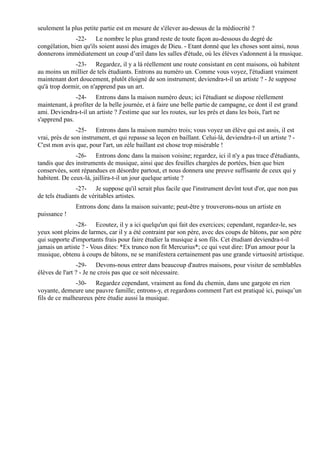 seulement la plus petite partie est en mesure de s'élever au-dessus de la médiocrité ?
               -22- Le nombre le plus grand reste de toute façon au-dessous du degré de
congélation, bien qu'ils soient aussi des images de Dieu. - Etant donné que les choses sont ainsi, nous
donnerons immédiatement un coup d’œil dans les salles d'étude, où les élèves s'adonnent à la musique.
              -23- Regardez, il y a là réellement une route consistant en cent maisons, où habitent
au moins un millier de tels étudiants. Entrons au numéro un. Comme vous voyez, l'étudiant vraiment
maintenant dort doucement, plutôt éloigné de son instrument; deviendra-t-il un artiste ? - Je suppose
qu'à trop dormir, on n'apprend pas un art.
               -24- Entrons dans la maison numéro deux; ici l'étudiant se dispose réellement
maintenant, à profiter de la belle journée, et à faire une belle partie de campagne, ce dont il est grand
ami. Deviendra-t-il un artiste ? J'estime que sur les routes, sur les prés et dans les bois, l'art ne
s'apprend pas.
                -25- Entrons dans la maison numéro trois; vous voyez un élève qui est assis, il est
vrai, près de son instrument, et qui repasse sa leçon en baillant. Celui-là, deviendra-t-il un artiste ? -
C'est mon avis que, pour l'art, un zèle baillant est chose trop misérable !
               -26- Entrons donc dans la maison voisine; regardez, ici il n'y a pas trace d'étudiants,
tandis que des instruments de musique, ainsi que des feuilles chargées de portées, bien que bien
conservées, sont répandues en désordre partout, et nous donnera une preuve suffisante de ceux qui y
habitent. De ceux-là, jaillira-t-il un jour quelque artiste ?
               -27- Je suppose qu'il serait plus facile que l'instrument devînt tout d'or, que non pas
de tels étudiants de véritables artistes.
               Entrons donc dans la maison suivante; peut-être y trouverons-nous un artiste en
puissance !
               -28- Ecoutez, il y a ici quelqu'un qui fait des exercices; cependant, regardez-le, ses
yeux sont pleins de larmes, car il y a été contraint par son père, avec des coups de bâtons, par son père
qui supporte d'importants frais pour faire étudier la musique à son fils. Cet étudiant deviendra-t-il
jamais un artiste ? - Vous dites: *Ex trunco non fit Mercurius*; ce qui veut dire: D'un amour pour la
musique, obtenu à coups de bâtons, ne se manifestera certainement pas une grande virtuosité artistique.
                -29- Devons-nous entrer dans beaucoup d'autres maisons, pour visiter de semblables
élèves de l'art ? - Je ne crois pas que ce soit nécessaire.
               -30- Regardez cependant, vraiment au fond du chemin, dans une gargote en rien
voyante, demeure une pauvre famille; entrons-y, et regardons comment l'art est pratiqué ici, puisqu’un
fils de ce malheureux père étudie aussi la musique.
 