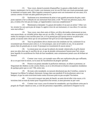 -31- Vous voyez, durant la journée d'aujourd'hui, le garçon a déjà étudié ses huit
heures; maintenant c'est le soir, le père veut emmener avec lui son fils faire une courte promenade, pour
le maintenir en bonne santé. Mais regardez comment le garçon serre son instrument sur son cœur, et le
caresse comme s'il était son plus grand ami pour la vie.
               -32- Seulement avec énormément de peine et une grande persuasion du père, notre
jeune aspirant à l'art se détache de son instrument bien-aimé, et dit: *Ô mon très précieux joyau, d'ici
peu, et même d'ici très peu de temps, je t'appartiendrai à nouveau complètement !*
                -33- Maintenant je demande: Ce garçon deviendra-t-il un jour un artiste ? Allez vers
lui, écoutez les sons qu'en peu de temps il a appris à tirer de son instrument, et vous direz; Ce sont des
sons merveilleux !
               -34- Vous voyez, mes chers amis et frères, cet élève deviendra certainement un jour,
sans aucun doute, un véritable artiste dans son art; en effet, il a déjà le vrai maître dans sa poitrine, et ce
maître lui enseigne à tout sacrifier pour l'art, et il ne permet pas qu'il puisse trouver un plaisir plus
grand, en aucune autre chose qui ne soit justement l'art qu'il est en train d'apprendre.
               -35- Tous les précédents élèves étaient aussi des étudiants de l'art, seulement ils ne
ressentaient pas d'amour pour celui-ci; et c'est pourquoi, sans un tel maître en eux, ils ne pourront
jamais faire de grands pas en avant. Et pourquoi ne ressentaient-ils aucun amour ?
               -36- La raison pour eux est que les plaisirs du monde valaient plus et qu'ils étaient
pour eux plus chers que le sacrifice de soi, et que de prendre sérieusement l'amour pour l'art; raison
pour laquelle ils recueilleront les fruits de leur mondanité, mais certainement jamais ceux du brillant art
musical.
               -37- Comme vous voyez, cet exemple nous offre une explication plus que suffisante,
de ce en quoi tient la raison, ou la cause de l'accélération du progrès spirituel.
              -38- Pourra-t-on jamais atteindre la perfection intérieure, en allant se promener, en
fréquentant des théâtres ou des cercles d'amis, ou en se divertissant en d'autres occupations mondaines
de quelque genre que ce soit ? Oh, certes non.
               -39- De toute cette mondanité, ne naissent absolument pas des Cornélius, comme le
Seigneur Lui-Même l'a indiqué clairement, lorsque dans une parabole Il invita plusieurs amis à un
banquet, et que les amis trouvèrent toutes sortes d'excuses pour ne pas accepter l'invitation.
                -40- L'un avait à essayer une paire de bœufs; un autre devait aller à des noces; et le
troisième était en train de traiter pour l'acquisition d'un terrain; et ainsi personne ne put venir.
               -41- Comme vous voyez, ceux-là aiment les mondanités, qui n'accélèrent certes pas le
progrès de l'Esprit. Quant au reste, ce sont des personnes respectables, autrement le Seigneur ne les
 