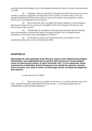 aurait pas invités à Son banquet; mais il leur manquait seulement de trouver ce temps si nécessaire pour
s'y rendre.
                -42- Cependant, même au jeune riche, le Seigneur dit: Donne tout aux pauvres et puis
suis-Moi, car ainsi tu te prépareras une place dans le Ciel; ou bien, en d'autres termes: Si tu veux
atteindre la plénitude de l'Esprit, laisse tomber ce qui est de la matière, ou qui appartient à celle-ci.
Certes, avec un acte généreux envers les pauvres.
                -43- Qui ne donne pas suite à cet appel, doit ensuite s'habituer à ce que le Seigneur
tergiverse tout autant avec lui, que lui qui a été appelé, le fait avec le Seigneur. De tout cela, nous
pouvons tirer la règle suivante:
              -44- *D'autant plus de mondanités, et d'autant moins de progrès spirituel. D'autant
moins de mondanités, et d'autant plus rapide est le progrès spirituel. Avec le manque total des
mondanités, en tout homme peut se développer un Cornélius.*
              -45- En dire plus sur cela ne vous est pas nécessaire; c'est pourquoi, ouvrez
maintenant la petite porte, et sortez à l'air lumineux libre !




CHAPITRE 55

(Description de cette esplanade ronde. But de la neige en hiver. Expériences pratiques
d'illumination; leur applicabilité dans le spirituel. Des hommes qui *savent quelque
chose sur beaucoup de choses, et, dans l'ensemble, rien*, il y en a beaucoup. Autres
ornements de ce belvédère, dont le principal est une rotonde de colonnes, couverte
d'une couronne, avec, dans le centre, un autel rouge carmin, sur lequel est préparé du
bois odorant.)


               -4 Août 1843-de 17h à 18h30-


               -1-     Nous voici arrivés; que dites-vous de cette vue ? L’œil d'un homme vivant sur la
Terre - J'entends me référer naturellement à l’œil de son âme - a-t-il imaginé quelque chose de
semblable dans sa plus profonde imagination ?
 