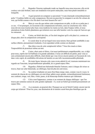 -2-      Regardez l'énorme esplanade ronde sur laquelle nous nous trouvons; elle est de
couleur vert-clair brillant, mais son irradiation n'est point ondoyante, mais bien plutôt immobile et
tranquille.
                 -3-   A quoi pourrait-on comparer ce pavement ? A une émeraude extraordinairement
polie ? Combien faible est cette comparaison. Devrait-on peut-être le comparer à un très fin velours de
soie, qui brillât comme si les fils dont il est tissé fussent d'or vert ?
                -4-    Mais je vous dis que même cette comparaison est pâle, et elle ne se prête pas à
ce cas. - C'est pourquoi, en recourant à des comparaisons terrestres, nous ne conclurons rien. Alors
nous devons nous tourner plus haut; nous tendrons les mains au loin, dans l'espace infini, et nous
atteindrons là des Soleils planétaires qui éclairent avec une telle lumière verte les corps de l'univers qui
les entourent.
                -5-     Certes, un Soleil doit être, et l'on doit imaginer qu'il a été placé ici, comme un
disque plat; alors la comparaison correspond.
               -6-     Ce serait donc le sol sur lequel nous nous tenons; bien qu'étant semblable à une
surface éthérée, puissamment irradiante, il est cependant solide comme un diamant.
                -7-    Que dites-vous de cette somptuosité infinie ? Vous êtes muets et dans
l'impossibilité de prononcer même un mot.
               -8-      Certes, chers amis et frères, c'est aussi parfaitement compréhensible, car, si déjà
pour nous, esprits du Ciel habitués à la grande splendeur, il nous est difficile de parler, pour vous ce
sera certainement encore plus difficile, étant donné que vous n'avez encore jamais eu l'occasion de voir,
dans votre esprit, de semblables élévations de lumière en une telle incommensurable plénitude.
                -9-     De toute façon, laissons cela; nous avons admiré le sol, tournons maintenant nos
regards sur l'enceinte, inexprimablement splendide, de ce grand espace libre.
               -10- Regardez; d'abord une balustrade blanche l'entoure; mais à chaque dix toises se
trouve, basé sur cette balustrade, un obélisque, haut de plus de cent toises.
               -11- Sa couleur irradiante est aussi d'un blanc-neige; mais, comme vous le voyez, le
sommet de chacun de ces obélisques est orné d'une sphère assez grande, extraordinairement lumineuse,
aux couleurs, rouge, vert, bleu, violet, jaune, et de beaucoup d'autres nuances qui s'alternent.
               -12- Cela a tout l'apparence, comme si au sommet de chaque obélisque - que l'on
trouve par centaines autour de cette grande esplanade - il y avait un Soleil qui éclairât puissamment cet
espace libre.
               -13- A ce moment, on pourrait dire: Pourquoi sur un tel Soleil Central, encore tant de
corps qui éclairent ? Pour les yeux, une diminution de la lumière serait bien plus bénéfique que de
 