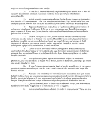 supporter une telle augmentation de cette lumière.
               -14- Je vous dis: A une telle nécessité il a justement déjà été pourvu avec la pose de
ces corps puissamment lumineux. Vous dites: Voilà une chose qui n'est pas si facilement
compréhensible.
                 -15- Mais je vous dis: Au contraire cela peut être facilement compris, et de manière
très naturelle. - Et comment donc ? - De cela, mes chers amis et frères, il y a, même sur la Terre, des
exemples que l'on peut très bien saisir, pris aussi bien du point de vue naturel que de celui spirituel.
               -16- Regardez: Si chez vous, en été, toute la végétation avait la couleur blanche, et
même aussi blanche que l'est la neige de l'hiver, je peux vous assurer que, durant le jour, vous ne
pourriez pas sortir dehors, sans être au plus vite entièrement liquéfiés et dissous par l'extraordinaire
puissance de la lumière.
                -17- En effet, les rayons du Soleil, durant la saison estivale, tombent avec trop
d'intensité sur cette partie de la Terre où vous habitez. Durant l'hiver par contre, la couleur blanche
produit un bon effet, car autrement, la lumière n'aurait que peu d'effet; et, avec le temps, le froid
augmenterait tellement, que vous ne pourriez résister au grand air. La couleur blanche, comme
conséquence logique, réfléchit la lumière, et en réchauffe l'air.
               -18- Durant la saison estivale au contraire, la végétation doit couvrir avec ses
couleurs bariolées, la surface de la Terre; grâce à cette sage disposition le rayon intensif du Soleil est
consumé dans ses parties efficaces, et seule la partie la plus douce du rayon se réfracte à la surface
bariolée du terrain.
              -19- Vous pouvez essayer de répéter artificiellement en petit, un semblable
phénomène, et je vous en indique le moyen. Posez de nuit, au milieu d'une table, une lampe qui émane
une lumière blanche très forte.
               -20- Si vous l'observez dans son centre focal, sa lumière vous blessera la vue; prenez
par contre plusieurs autres lampes, avec des verres colorés, et mettez-les autour de cette lampe à la
lumière blanche.
                -21- Avec cela vous obtiendrez une lumière de toutes les couleurs; mais quel en sera
l'effet ? Eh bien, il sera que vous pourrez regarder commodément sans le moindre dérangement la forte
lumière blanche de la lampe, et il vous semblera qu'avec le fait d'avoir allumé au moins dix autres
lampes, il fait plus sombre que lorsque brûlait cette unique lampe centrale à la lumière blanche.
                -22- Que ceci soit exact, toute la nature vous le démontre chaque jour, de même que
l'expérience tirée d'elle et appliquée de la manière que je vous ai suggérée.
               -23-    Mais spirituellement aussi cela doit être juste. Et pourquoi donc ? Parce que cela
 