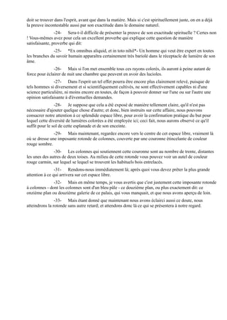 doit se trouver dans l'esprit, avant que dans la matière. Mais si c'est spirituellement juste, on en a déjà
la preuve incontestable aussi par son exactitude dans le domaine naturel.
                -24- Sera-t-il difficile de présenter la preuve de son exactitude spirituelle ? Certes non
! Vous-mêmes avez pour cela un excellent proverbe qui explique cette question de manière
satisfaisante, proverbe qui dit:
              -25- *Ex omnibus aliquid, et in toto nihil*- Un homme qui veut être expert en toutes
les branches du savoir humain apparaîtra certainement très bariolé dans le réceptacle de lumière de son
âme.
               -26- Mais si l'on met ensemble tous ces rayons colorés, ils auront à peine autant de
force pour éclairer de nuit une chambre que peuvent en avoir des lucioles.
               -27- Dans l'esprit un tel effet pourra être encore plus clairement relevé, puisque de
tels hommes si diversement et si scientifiquement cultivés, ne sont effectivement capables ni d'une
science particulière, ni moins encore en toutes, de façon à pouvoir donner sur l'une ou sur l'autre une
opinion satisfaisante à d'éventuelles demandes.
                -28- Je suppose que cela a été exposé de manière tellement claire, qu'il n'est pas
nécessaire d'ajouter quelque chose d'autre; et donc, bien instruits sur cette affaire, nous pouvons
consacrer notre attention à ce splendide espace libre, pour avoir la confirmation pratique du but pour
lequel cette diversité de lumières colorées a été employée ici; ceci fait, nous aurons observé ce qu'il
suffit pour le sol de cette esplanade et de son enceinte.
               -29- Mais maintenant, regardez encore vers le centre de cet espace libre, vraiment là
où se dresse une imposante rotonde de colonnes, couverte par une couronne étincelante de couleur
rouge sombre.
               -30- Les colonnes qui soutiennent cette couronne sont au nombre de trente, distantes
les unes des autres de deux toises. Au milieu de cette rotonde vous pouvez voir un autel de couleur
rouge carmin, sur lequel se lequel se trouvent les habituels bois entrelacés.
                -31- Rendons-nous immédiatement là; après quoi vous devez prêter la plus grande
attention à ce qui arrivera sur cet espace libre.
               -32- Mais en même temps, je vous avertis que c'est justement cette imposante rotonde
à colonnes - dont les colonnes sont d'un bleu pâle - ce douzième plan, ou plus exactement dit: ce
onzième plan ou douzième galerie de ce palais, qui vous manquait, et que nous avons aperçu de loin.
                -33- Mais étant donné que maintenant nous avons éclairci aussi ce doute, nous
atteindrons la rotonde sans autre retard; et attendons donc là ce qui se présentera à notre regard.
 
