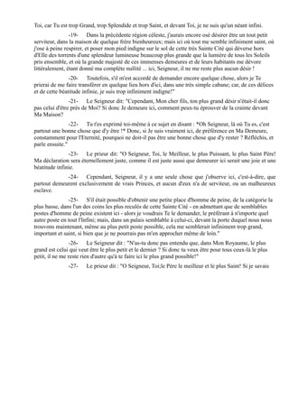 Toi, car Tu est trop Grand, trop Splendide et trop Saint, et devant Toi, je ne suis qu'un néant infini.
                -19- Dans la précédente région céleste, j'aurais encore osé désirer être un tout petit
serviteur, dans la maison de quelque frère bienheureux; mais ici où tout me semble infiniment saint, où
j'ose à peine respirer, et poser mon pied indigne sur le sol de cette très Sainte Cité qui déverse hors
d'Elle des torrents d'une splendeur lumineuse beaucoup plus grande que la lumière de tous les Soleils
pris ensemble, et où la grande majesté de ces immenses demeures et de leurs habitants me dévore
littéralement, étant donné ma complète nullité ... ici, Seigneur, il ne me reste plus aucun désir !
                -20- Toutefois, s'il m'est accordé de demander encore quelque chose, alors je Te
prierai de me faire transférer en quelque lieu hors d'ici, dans une très simple cabane; car, de ces délices
et de cette béatitude infinie, je suis trop infiniment indigne!"
                -21- Le Seigneur dit: "Cependant, Mon cher fils, ton plus grand désir n'était-il donc
pas celui d'être près de Moi? Si donc Je demeure ici, comment peux-tu éprouver de la crainte devant
Ma Maison?
                -22- Tu t'es exprimé toi-même à ce sujet en disant : *Oh Seigneur, là où Tu es, c'est
partout une bonne chose que d'y être !* Donc, si Je suis vraiment ici, de préférence en Ma Demeure,
constamment pour l'Eternité, pourquoi ne doit-il pas être une bonne chose que d'y rester ? Réfléchis, et
parle ensuite."
               -23- Le prieur dit: "O Seigneur, Toi, le Meilleur, le plus Puissant, le plus Saint Père!
Ma déclaration sera éternellement juste, comme il est juste aussi que demeurer ici serait une joie et une
béatitude infinie.
             -24- Cependant, Seigneur, il y a une seule chose que j'observe ici, c'est-à-dire, que
partout demeurent exclusivement de vrais Princes, et aucun d'eux n'a de serviteur, ou un malheureux
esclave.
               -25- S'il était possible d'obtenir une petite place d'homme de peine, de la catégorie la
plus basse, dans l'un des coins les plus reculés de cette Sainte Cité - en admettant que de semblables
postes d'homme de peine existent ici - alors je voudrais Te le demander, le préférant à n'importe quel
autre poste en tout l'Infini; mais, dans un palais semblable à celui-ci, devant la porte duquel nous nous
trouvons maintenant, même au plus petit poste possible, cela me semblerait infiniment trop grand,
important et saint, si bien que je ne pourrais pas m'en approcher même de loin."
                -26- Le Seigneur dit : "N'as-tu donc pas entendu que, dans Mon Royaume, le plus
grand est celui qui veut être le plus petit et le dernier ? Si donc tu veux être pour tous ceux-là le plus
petit, il ne me reste rien d'autre qu'à te faire ici le plus grand possible!"
               -27-    Le prieur dit : "O Seigneur, Toi;le Père le meilleur et le plus Saint! Si je savais
 