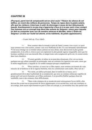 CHAPITRE 56

(Pourquoi, parmi tant de somptuosité est-on ainsi seuls ? Raison du silence de cet
édifice, où vivent des millions de personnes. Temps du repos dans le palais solaire,
afin que les visiteurs n'aient pas à subir de dommage à cause de leur éblouissante
beauté. Avertissement à ne pas trop s'approcher d'eux et à ne pas venir à leur contact.
Ces hommes ont un concept trop élevé des enfants du Seigneur, raison pour laquelle
on doit se comporter avec eux de manière sérieuse et décidée, selon L'Ordre du
Seigneur. Le bois sur l'autel est allumé, et les habitants, du palais apparaissent.)


               - 5 Août 1843-de 17h à 18h45-


               -1-     Nous sommes dans la rotonde et près de l'autel; comme vous voyez, ici aussi
nous sommes tout à fait seulets, comme vous avez l'habitude de dire. Et vous demandez naturellement:
*C'est assez étrange sur ce monde solaire; partout où nous allons, nous découvrons la plus grande
somptuosité, et en celle-ci, trouve aussi son expression la plus grande sagesse imaginable; alors que les
hommes semblent avoir une éternelle fête, et malgré toute cette somptuosité qu'ils ont, ils restent retirés
dans leurs chambres.
              -2-     *Il serait agréable, et même on ne peut plus réjouissant, d'en voir au moins
quelques-uns qui aillent ensemble en promenade; mais au contraire on n'aperçoit rien autre, sinon que
la morte magnificence, à laquelle la vie semble manquer presque complètement.
               -3-     *Pour conclure, ici aussi sur ce libre espace, nous sommes environnés de vrais
miracles de la hardiesse et de la sagesse humaine, mais les constructeurs sont cachés, Dieu sait où !
                -4-    *En vérité, cet édifice principal, dans la totalité de sa masse, est si
grandiosement élevé dans la plénitude de sa somptuosité, que nous ne sommes même pas capables de
penser qu'il soit œuvre humaine; car à Dieu seulement, il est possible d'édifier quelque chose de
semblable, mais à des créatures, bien difficilement.
               -5-     *Mais si des créatures de ce monde devaient sérieusement l'avoir édifié, elles
doivent être avant tout en possession de forces gigantesques, et en second lieu, avoir une constance et
un courage, dont aucun esprit humain ne peut se faire un concept; et, en troisième lieu, leur parfait sens
 