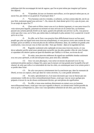 esthétique doit être accompagné de tant de sagesse, que l'on ne peut même pas imaginer qu'il puisse
être dépassé.
               -6-   *Cependant, de tous ces hommes merveilleux, on n'en aperçoit même pas un, en
aucun lieu, pas même ici au grand air. Et pourquoi donc ?
                 -7-   *Ces hommes sont-ils si timides, si solitaires, ou bien comme déjà dit, ont-ils un
jour férié, justement quand nous arrivons ? - Ou, mieux dit, étant donné qu'ici il n'y a pas de jours, ont-
ils un temps de repos fixé ?*
                -8-    Chers amis et frères; tenez-vous en à ce dernier jugement, et vous aurez trouvé la
vraie raison pour laquelle, justement au moment où nous arrivons en un certain lieu, ces hommes
passent une certaine période d'arrêt ou de repos; quand cette période sera arrivée à sa fin, vous pouvez
croire que chez vous, sur la Terre, pas même dans la métropole la plus animée il n'y a autant de vivacité
qu'ici en ce lieu.
               -9-     En effet, sur la Terre vous pourriez bien difficilement trouver un lieu aussi
peuplé que celui sur lequel nous nous trouvons actuellement, et vous pouvez croire sans crainte de vous
tromper, qu'en cet édifice se trouvent plus de dix millions d'hommes; donc, de combien est grande cette
construction, vous avez pu vous en faire une idée - bien que limitée - déjà en la regardant de loin.
               -10- Regardez seulement cette esplanade où nous nous trouvons encore, et vous
devez admettre qu'elle serait assez grande pour accueillir une des plus grandes villes de votre Europe;
et cependant elle atteint à peine un quart du diamètre que l'édifice a à la base, au niveau du sol.
              -11- En outre, nous pouvons embrasser du regard une semblable étendue seulement
avec nos yeux spirituels, et elle devient pour nous, pour ainsi dire, tolérable.
               -12- Avec vos yeux physiques, vous seriez en mesure de parcourir avec la vue,
seulement de petites parties à chaque fois, parce que la mesure est trop grande pour la pupille d'un œil
charnel, de sorte que celle-ci se restreindrait de tous les côtés, en commençant aussi à un certain point à
se perdre dans l'azur.
                -13- De cela vous pouvez certainement tirer la conclusion que, dans les moments de
liberté, en tous ces espaces, ainsi que dans les vastes environs, il y a une grande animation.
               -14- En outre, spécialement ici, il est aussi nécessaire que vous ne fassiez pas une
connaissance visible de ces êtres extraordinairement beaux, avant que vous ne soyez quelque peu
préparés à travers la vue de choses extrêmement élevées, qui sont pleines de signification.
                 -15- En effet, si nous nous mettions directement en contact avec ces hommes
merveilleusement beaux, avant que vous ayez regardé et observé, en retirant toute l'utilité possible de
tout ce qu'il y a d'important ici, alors vous vous éprendriez tellement de tels êtres, que tout le reste,
 