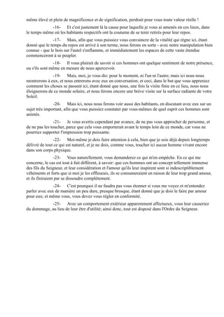 même élevé et plein de magnificence et de signification, perdrait pour vous toute valeur réelle !
             -16- Et c'est justement là la cause pour laquelle je vous ai amenés en ces lieux, dans
le temps même où les habitants respectifs ont la coutume de se tenir retirés pour leur repos.
               -17- Mais, afin que vous puissiez vous convaincre de la vitalité qui règne ici, étant
donné que le temps du repos est arrivé à son terme, nous ferons en sorte - avec notre manipulation bien
connue - que le bois sur l'autel s'enflamme, et immédiatement les espaces de cette vaste étendue
commenceront à se peupler.
               -18- Il vous plairait de savoir si ces hommes ont quelque sentiment de notre présence,
ou s'ils sont même en mesure de nous apercevoir.
              -19- Mais, moi, je vous dis: pour le moment, ni l'un ni l'autre; mais ici nous nous
montrerons à eux, et nous entrerons avec eux en conversation; et ceci, dans le but que vous appreniez
comment les choses se passent ici; étant donné que nous, une fois la visite finie en ce lieu, nous nous
éloignerons de ce monde solaire, et nous ferons encore une brève visite sur la surface radiante de votre
Soleil.
               -20- Mais ici, nous nous ferons voir aussi des habitants, en discutant avec eux sur un
sujet très important, afin que vous puissiez constater par vous-mêmes de quel esprit ces hommes sont
animés.
                -21- Je vous avertis cependant par avance, de ne pas vous approcher de personne, et
de ne pas les toucher, parce que cela vous emporterait avant le temps loin de ce monde, car vous ne
pourriez supporter l'impression trop puissante.
                -22- Moi-même je dois faire attention à cela, bien que je sois déjà depuis longtemps
délivré de tout ce qui est naturel, et je ne dois, comme vous, toucher ici aucun homme vivant encore
dans son corps physique.
                 -23- Vous naturellement, vous demanderez ce qui m'en empêche. En ce qui me
concerne, le cas est tout à fait différent, à savoir: que ces hommes ont un concept tellement immense
des fils du Seigneur, et leur considération et l'amour qu'ils leur inspirent sont si indescriptiblement
véhéments et forts que si moi je les effleurais, ils se consumeraient en raison de leur trop grand amour,
et ils finiraient par se dissoudre complètement.
               -24- C'est pourquoi il ne faudra pas vous étonner si vous me voyez et m'entendez
parler avec eux de manière un peu dure, presque brusque, étant donné que je dois le faire par amour
pour eux; et même vous, vous devez vous régler en conformité.
            -25- Avec un comportement extérieur apparemment affectueux, vous leur causeriez
du dommage, au lieu de leur être d'utilité; ainsi donc, tout est disposé dans l'Ordre du Seigneur.
 