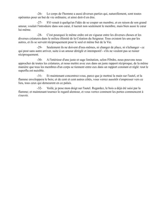 -26- Le corps de l'homme a aussi diverses parties qui, naturellement, sont toutes
opérantes pour un but de vie ordinaire, et ainsi doit-il en être.
              -27- S'il venait à quelqu'un l'idée de se couper un membre, et en raison de son grand
amour, voulait l'introduire dans son cœur, il tuerait non seulement le membre, mais bien aussi le cœur
lui-même.
                 -28- C'est pourquoi le même ordre est en vigueur entre les diverses choses et les
diverses créatures dans le milieu illimité de la Création du Seigneur. Tous existent les uns par les
autres, et ils se servent réciproquement pour le seul et même but de la Vie.
               -29- Seulement ils ne doivent d'eux-mêmes, ni changer de place, ni s'échanger - ce
qui peut sans autre arriver, suite à un amour déréglé et intempestif - s'ils ne veulent pas se ruiner
réciproquement.
               -30- A l'intérieur d'une juste et sage limitation, selon l'Ordre, nous pouvons nous
approcher de toutes les créatures, et nous mettre avec eux dans un juste rapport réciproque, de la même
manière que tous les membres d'un corps se tiennent entre eux dans un rapport constant et réglé: tout le
superflu est nuisible.
               -31- Et maintenant concentrez-vous, parce que je mettrai la main sur l'autel, et la
flamme enveloppera le bois; et de cent et cent autres côtés, vous verrez aussitôt s'empresser vers ce
lieu, tous ceux qui demeurent en ce palais.
             -32- Voilà; je pose mon doigt sur l'autel. Regardez, le bois a déjà été saisi par la
flamme; et maintenant tournez le regard alentour, et vous verrez comment les portes commencent à
s'ouvrir.
 