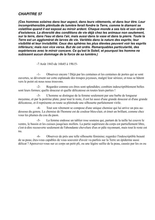 CHAPITRE 57

(Ces hommes solaires dans leur aspect, dans leurs vêtements, et dans leur être. Leur
incompréhensible plénitude de lumière ferait fondre la Terre, comme le diamant se
volatilise quand il est exposé au miroir ardent. Chaque monde a ses lois et son ordre
d'existence. La diversité des conditions de vie déjà chez les animaux non seulement,
sur la terre, dans l'eau et dans l'air, mais aussi dans la vase et dans la pierre. Toute la
Terre est un agglomérat de larves de vie. Variétés dans la nature des esprits; leur
visibilité et leur invisibilité. Ceux des sphères les plus élevées peuvent voir les esprits
inférieurs; mais non vice versa. But de cet ordre. Remarquables particularité, des
expériences avec le miroir concave. Ce qu'est le Soleil, et pourquoi les homme ne
subissent aucun dommage de la force de sa lumière.)


               -7 Août 1843-de 16h45 à 19h15-


               -1-     Observez encore ! Déjà par les centaines et les centaines de portes qui se sont
ouvertes, se déversent sur cette esplanade des troupes joyeuses, malgré leur sérieux; et tous se hâtent
vers le point où nous nous trouvons.
               -2-    Regardez comme ces êtres sont splendides; combien indescriptiblement belles
sont leurs formes; quelle douceur et quelle délicatesse en toutes leurs parties !
                -3-      L'homme se distingue de la femme seulement par une barbe de longueur
moyenne, et par la poitrine plate; pour tout le reste, il est lui aussi d'une grande douceur et d'une grande
délicatesse, et il représente en toute sa plénitude une silhouette parfaitement virile.
              -4-    Tout son vêtement se compose d'une unique chemise qui lui arrive un peu au-
dessous du genou. La chemise de l'homme est de couleur bleu-clair, et émet un brillant, comme chez
vous les plumes du cou du paon.
                -5-      La femme endosse un tablier rose soutenu qui, partant de la taille lui couvre le
ventre, le bassin et les cuisses jusqu'aux mollets. La partie supérieure du corps est partiellement libre,
c'est-à-dire recouverte seulement de l'abondante chevelure d'un or pâle rayonnant, mais tout le reste est
nu.
               -6-     Observez de près une telle silhouette féminine; regardez l'indescriptible beauté
de sa peau; êtes-vous capables de vous souvenir d'avoir vu parfois sur la Terre un épiderme aussi
délicat ? Apercevez-vous sur ce corps un petit pli, ou une légère saillie de la peau, causée par les os ou
 