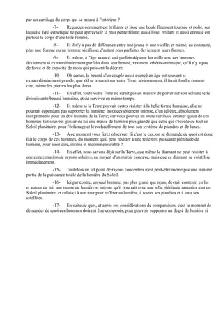 par un cartilage du corps qui se trouve à l'intérieur ?
                -7-     Regardez comment est brillante et lisse une boule finement tournée et polie, sur
laquelle l'œil esthétique ne peut apercevoir la plus petite fêlure; aussi lisse, brillant et aussi enroulé est
partout le corps d'une telle femme.
             -8-    Et il n'y a pas de différence entre une jeune et une vieille; et même, au contraire,
plus une femme ou un homme vieillisse, d'autant plus parfaites deviennent leurs formes.
                -9-    Et même, à l'âge avancé, qui parfois dépasse les mille ans, ces hommes
deviennent si extraordinairement parfaits dans leur beauté, vraiment éthérée-animique, qu'il n'y a pas
de force et de capacité de mots qui puissent la décrire.
              -10- Oh certes, la beauté d'un couple aussi avancé en âge est souvent si
extraordinairement grande, que s'il se trouvait sur votre Terre, sérieusement, il ferait fondre comme
cire, même les pierres les plus dures.
              -11- En effet, toute votre Terre ne serait pas en mesure de porter sur son sol une telle
éblouissante beauté humaine, et de survivre en même temps.
               -12- Et même si la Terre pouvait certes résister à la belle forme humaine, elle ne
pourrait cependant pas supporter la lumière, inconcevablement intense, d'un tel être, absolument
inexprimable pour un être humain de la Terre; car vous pouvez en toute certitude estimer qu'un de ces
hommes fait souvent glisser de lui une masse de lumière plus grande que celle qui s'écoule de tout un
Soleil planétaire, pour l'éclairage et le réchauffement de tout son système de planètes et de lunes.
                -13- A ce moment vous ferez observer: Si c'est le cas, on se demande de quoi est donc
fait le corps de ces hommes, du moment qu'il peut résister à une telle très puissante plénitude de
lumière, pour ainsi dire, infinie et incommensurable ?
              -14- En effet, nous savons déjà sur la Terre, que même le diamant ne peut résister à
une concentration de rayons solaires, au moyen d'un miroir concave, mais que ce diamant se volatilise
immédiatement.
                -15- Toutefois un tel point de rayons concentrés n'est peut-être même pas une minime
partie de la puissance totale de la lumière du Soleil.
                -16- Ici par contre, un seul homme, pas plus grand que nous, devrait contenir, en lui
et autour de lui, une masse de lumière si intense qu'il pourrait avec une telle plénitude rassasier tout un
Soleil planétaire; et celui-ci à son tour peut refléter sa lumière, à toutes ses planètes et à tous ses
satellites.
             -17- En suite de quoi, et après ces considérations de comparaison, c'est le moment de
demander de quoi ces hommes doivent être composés, pour pouvoir supporter un degré de lumière si
 