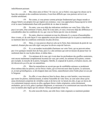 indiciblement puissant.
                 -18- Mes chers amis et frères ! Si vous ici, sur ce Soleil, vous jugez les choses sur la
base des concepts et des conditions terrestres, il sera bien difficile que vous puissiez arriver à un
résultat satisfaisant.
                -19- Par contre, si vous prenez comme principe fondamental que chaque monde et
chaque Soleil a ses propres lois qui règlent son existence, vous vous approcherez beaucoup de la vérité
et de la cause fondamentale d'une telle possibilité de vie dans la lumière.
               -20- En outre, vous avez déjà des indications similaires sur votre Terre. Allez d'un
pays à un autre, d'un continent à l'autre, d'une île à une autre, et vous y trouverez déjà des différences si
considérables dans les conditions de vie, que vous ne finirez pas de vous en étonner.
                -21- En outre, observez comment en tous les éléments il y a encore d'innombrables
êtres vivants, et, de cette façon il vous apparaîtra encore plus clairement que la vie peut se manifester et
se maintenir dans les conditions extérieures les plus diverses.
                -22- Donc, si vous pouvez observer cela sur la Terre, bien clairement du point de vue
matériel, d'autant plus une telle règle vaut pour les divers corps de l'univers.
               -23- Il y a un nombre incalculable d'animaux sur votre Terre, qui ne peuvent même
pas vivre quelques instants hors de l'eau; puis il y a des animaux qui sont en mesure de passer leur vie
seulement dans la vase la plus dense, et même dans…
               -24- Ces animaux de la vase, qui vivent dans les profondeurs des gouffres souterrains,
sont encore maintenant complètement inconnus de vous; par contre, les animaux de la pierre, comme
par exemple, la mouche de la pierre, l'araignée, l'abeille, le crapaud de la pierre, et d'autres encore, ont
été découverts ça et là, par vos naturalistes.
                 -25- Mais les naturalistes ne savent pas que de semblables animaux se produisent
d'eux-mêmes dans les pierres; car les forces vitales, qui se trouvent aussi dans la pierre, se saisissent,
et, en tant qu'intelligences, se développent dans une forme, naturellement selon l'ordre placé en eux par
le Seigneur.
               -26- En effet, si vous observez bien la chose, dans sa vraie lumière, vous trouverez
que toutes les pierres, indistinctement, et même l'ensemble de votre Terre, ne sont autre chose qu'un
amas étroitement comprimé de véritables corps et de larves de vie laissés de côté, et que ces larves de
vie contiennent toujours encore en elles, quelques forces vitales originaires, certes étroitement
enchaînées, qui ici et là, grâce à quelque allègement, se saisissent et se construisent une nouvelle forme
avec la matière plus légère qui les entoure: forme qui participe à leur vie.
               -27-    En cette nouvelle forme, une telle force vitale originaire se maintient pendant
 