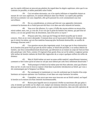 que les esprits inférieurs ne peuvent pas pénétrer du regard dans les degrés supérieurs; alors que le cas
contraire est possible, et même praticable selon l'ordre.
              -38- Ceci est même nécessaire, car si les esprits inférieurs et imparfaits étaient en
mesure de voir ceux supérieurs, ils seraient influencés dans leur liberté. Les esprits plus parfaits
doivent au contraire voir ceux imparfaits, afin qu'ils puissent les avoir constamment sous leur
surveillance.
             -39- De ces considérations, je retiens qu'il devrait vous apparaître clairement,
comment les hommes de ce Soleil peuvent très bien vivre dans une telle intensité de lumière.
                -40- Vous avez fait allusion, il y a peu, à l'effet des rayons solaires au moyen d'un
miroir ardent; mais, moi, je vous dis: Il est vrai que le point de lumière très intense, qui part d'un tel
miroir, a en soi une grande force de dissolution, mais d'où arrive ce rayon ?
               -41- D'aucun autre lieu, sinon que de l'image du Soleil recueillie par le miroir
concave. Alors on en vient à demander: Comment donc un tel rayon peut-il détruire le diamant, alors
que le miroir lui-même, qui est d'un matériau beaucoup plus facilement destructible, ne souffre de
dommage d'aucune sorte ?
                -42- Une question encore plus importante serait: A en juger par la force destructrice
de la lumière d'un point focal qui part du miroir ardent, le Soleil doit posséder, à sa surface éthérée de
lumière, une force extraordinairement dissolvante, qui détruirait en un instant un corps de l'univers bien
plus grand que votre Terre, comme s'il s'agissait d'une goutte d'eau sur un fer ardent, à supposer qu'une
telle surface de lumière radiante du Soleil dût s'approcher de ce corps à quelques milliers de milles de
distance.
             -43- Mais le Soleil-même est aussi un amas solide matériel, naturellement immense;
comment se fait-il alors qu'un tel amas ne soit pas aussi détruit par cette force infiniment dissolvante ?
                 -44- Voilà pourquoi le Soleil en lui-même peut très bien subsister, ainsi que d'autres
êtres sur lui: et cela vous le trouvez exposé à fond dans la première introduction au Soleil, qui vous a
été communiquée par le Seigneur Lui-Même.
              -45- Par conséquent ici maintenant, je vous dis seulement que la lumière d'un corps
lumineux est toujours opérante vers l'extérieur, et non dans son corps lumineux lui-même.
               -46- Cependant, vous savez que nous nous trouvons sur un Soleil central, sur lequel
la lumière en la maison est d'une intensité incommensurable.
               -47- Raison pour laquelle tout ici est poussé à briller au maximum afin que grâce à
cela, la lumière qui tombe sur les objets soit, malgré son immense intensité, renvoyée pour ainsi dire
presque jusqu'à la dernière goutte, et ne puisse pas agir comme destructrice, dans une telle opération de
 