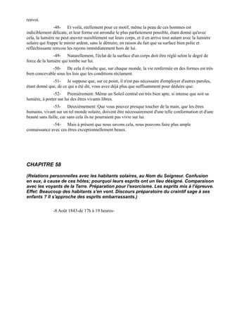 renvoi.
                -48- Et voilà, réellement pour ce motif, même la peau de ces hommes est
indiciblement délicate, et leur forme est arrondie le plus parfaitement possible, étant donné qu'avec
cela, la lumière ne peut œuvrer nuisiblement sur leurs corps, et il en arrive tout autant avec la lumière
solaire qui frappe le miroir ardent, sans le détruire, en raison du fait que sa surface bien polie et
réfléchissante renvoie les rayons immédiatement hors de lui.
               -49- Naturellement, l'éclat de la surface d'un corps doit être réglé selon le degré de
force de la lumière qui tombe sur lui.
              -50- De cela il résulte que, sur chaque monde, la vie renfermée en des formes est très
bien concevable sous les lois que les conditions réclament.
              -51- Je suppose que, sur ce point, il n'est pas nécessaire d'employer d'autres paroles,
étant donné que, de ce qui a été dit, vous avez déjà plus que suffisamment pour déduire que:
               -52- Premièrement: Même un Soleil central est très bien apte, si intense que soit sa
lumière, à porter sur lui des êtres vivants libres.
               -53- Deuxièmement: Que vous pouvez presque toucher de la main, que les êtres
humains, vivant sur un tel monde solaire, doivent être nécessairement d'une telle conformation et d'une
beauté sans faille, car sans cela ils ne pourraient pas vivre sur lui.
              -54- Mais à présent que nous savons cela, nous pouvons faire plus ample
connaissance avec ces êtres exceptionnellement beaux.




CHAPITRE 58

(Relations personnelles avec les habitants solaires, au Nom du Seigneur. Confusion
en eux, à cause de ces hôtes; pourquoi leurs esprits ont un lieu désigné. Comparaison
avec les voyants de la Terre. Préparation pour l'exorcisme. Les esprits mis à l’épreuve.
Effet: Beaucoup des habitants s'en vont. Discours préparatoire du craintif sage à ses
enfants ? Il s'approche des esprits embarrassants.)


               -8 Août 1843-de 17h à 19 heures-
 
