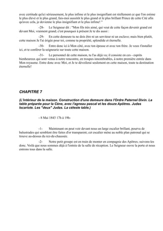 avec certitude qu'ici sérieusement, le plus infime et le plus insignifiant est réellement ce que l'on estime
le plus élevé et le plus grand, fais-moi aussitôt le plus grand et le plus brillant Prince de cette Cité afin
qu'avec cela, je devienne le plus insignifiant et le plus infime! "
              -28- Le Seigneur dit : "Mon fils très aimé, qui veut de cette façon devenir grand est
devant Moi, vraiment grand; c'est pourquoi à présent Je te dis aussi :
               -29- En cette demeure tu ne dois être ni un serviteur ni un esclave; mais bien plutôt,
cette maison Je l'ai érigée pour toi, comme ta propriété, splendide et éternelle.
                 -30- Entre donc ici à Mon côté, avec ton épouse et avec ton frère. Je veux t'installer
ici, et te conférer la seigneurie sur toute cette maison.
             -31- Le personnel de cette maison, tu l'as déjà vu; il consiste en ces - esprits
bienheureux qui sont venus à notre rencontre, en troupes innombrables, à notre première entrée dans
Mon royaume. Entre donc avec Moi, et Je te dévoilerai seulement en cette maison, toute ta destination
éternelle!




CHAPITRE 7

(L'intérieur de la maison. Construction d'une demeure dans l'Ordre Paternel Divin. La
table préparée pour la Cène, avec l'agneau pascal et les douze Apôtres. Judas
Iscariote. Les "deux" Judas. La céleste table.)


               - 8 Mai 1843 17h à 19h-


               -1-    Maintenant on peut voir devant nous un large escalier brillant, pourvu de
balustrades qui semblent être faites d'or transparent; cet escalier mène au noble plan patronal qui se
trouve au-dessus du rez-de-chaussée.
               -2-     Notre petit groupe est en train de monter en compagnie des Apôtres; suivons-les
donc. Voilà que nous sommes déjà à l'entrée de la salle de réception. Le Seigneur ouvre la porte et nous
entrons tous dans la salle.
 