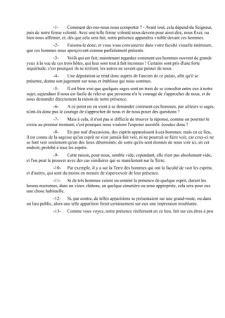 -1-      Comment devons-nous nous comporter ? - Avant tout, cela dépend du Seigneur,
puis de notre ferme volonté. Avec une telle ferme volonté nous devons pour ainsi dire, nous fixer, ou
bien nous affirmer, et, dès que cela sera fait, notre présence apparaîtra visible devant ces hommes.
            -2-     Faisons-le donc, et vous vous convaincrez dans votre faculté visuelle intérieure,
que ces hommes nous aperçoivent comme parfaitement présents.
               -3-     Voilà qui est fait; maintenant regardez comment ces hommes ouvrent de grands
yeux à la vue de ces trois hôtes, qui leur sont tout à fait inconnus ! Certains sont pris d'une forte
inquiétude, c'est pourquoi ils se retirent; les autres ne savent que penser de nous.
              -4-     Une députation se rend donc auprès de l'ancien de ce palais, afin qu'il se
présente, donne son jugement sur nous et établisse qui nous sommes.
              -5-      Il est bien vrai que quelques sages sont en train de se consulter entre eux à notre
sujet; cependant il nous est facile de relever que personne n'a le courage de s'approcher de nous, et de
nous demander directement la raison de notre présence.
               -6-      A ce point on en vient à se demander comment ces hommes, par ailleurs si sages,
n'ont-ils donc pas le courage de s'approcher de nous et de nous poser des questions ?
              -7-    Mais à cela, il n'est pas si difficile de trouver la réponse, comme on pourrait le
croire au premier moment; c'est pourquoi nous voulons l'exposer aussitôt: écoutez donc !
                -8-     En pas mal d'occasions, des esprits apparaissent à ces hommes; mais en ce lieu,
il est connu de la sagesse qu'un esprit ne s'est jamais fait voir, ni ne pourrait se faire voir, car ceux-ci ne
se font voir seulement qu'en des lieux déterminés; de sorte qu'ils sont étonnés de nous voir ici, en cet
endroit, prohibé à tous les esprits.
                 -9-    Cette raison, pour nous, semble vide; cependant, elle n'est pas absolument vide,
et l'on peut le prouver avec des cas similaires qui se manifestent sur la Terre.
                -10- Par exemple, il y a sur la Terre des hommes qui ont la faculté de voir les esprits;
et d'autres, qui sont du moins en mesure de s'apercevoir de leur présence.
              -11- Si de tels hommes voient ou sentent la présence de quelque esprit, durant les
heures nocturnes, dans un vieux château, en quelque cimetière ou zone appropriée, cela sera pour eux
une chose habituelle.
                -12- Si, par contre, de telles apparitions se présentaient sur une grand-route, ou dans
un lieu public, alors une telle apparition ferait certainement sur eux une impression troublante.
               -13-     Comme vous voyez, notre présence réellement en ce lieu, fait sur ces êtres à peu
 