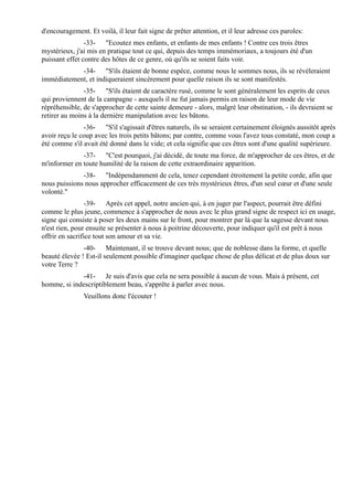 d'encouragement. Et voilà, il leur fait signe de prêter attention, et il leur adresse ces paroles:
                -33- "Ecoutez mes enfants, et enfants de mes enfants ! Contre ces trois êtres
mystérieux, j'ai mis en pratique tout ce qui, depuis des temps immémoriaux, a toujours été d'un
puissant effet contre des hôtes de ce genre, où qu'ils se soient faits voir.
            -34- "S'ils étaient de bonne espèce, comme nous le sommes nous, ils se révéleraient
immédiatement, et indiqueraient sincèrement pour quelle raison ils se sont manifestés.
               -35- "S'ils étaient de caractère rusé, comme le sont généralement les esprits de ceux
qui proviennent de la campagne - auxquels il ne fut jamais permis en raison de leur mode de vie
répréhensible, de s'approcher de cette sainte demeure - alors, malgré leur obstination, - ils devraient se
retirer au moins à la dernière manipulation avec les bâtons.
               -36- "S'il s'agissait d'êtres naturels, ils se seraient certainement éloignés aussitôt après
avoir reçu le coup avec les trois petits bâtons; par contre, comme vous l'avez tous constaté, mon coup a
été comme s'il avait été donné dans le vide; et cela signifie que ces êtres sont d'une qualité supérieure.
              -37- "C'est pourquoi, j'ai décidé, de toute ma force, de m'approcher de ces êtres, et de
m'informer en toute humilité de la raison de cette extraordinaire apparition.
              -38- "Indépendamment de cela, tenez cependant étroitement la petite corde, afin que
nous puissions nous approcher efficacement de ces très mystérieux êtres, d'un seul cœur et d'une seule
volonté."
                 -39- Après cet appel, notre ancien qui, à en juger par l'aspect, pourrait être défini
comme le plus jeune, commence à s'approcher de nous avec le plus grand signe de respect ici en usage,
signe qui consiste à poser les deux mains sur le front, pour montrer par là que la sagesse devant nous
n'est rien, pour ensuite se présenter à nous à poitrine découverte, pour indiquer qu'il est prêt à nous
offrir en sacrifice tout son amour et sa vie.
               -40- Maintenant, il se trouve devant nous; que de noblesse dans la forme, et quelle
beauté élevée ! Est-il seulement possible d'imaginer quelque chose de plus délicat et de plus doux sur
votre Terre ?
             -41- Je suis d'avis que cela ne sera possible à aucun de vous. Mais à présent, cet
homme, si indescriptiblement beau, s'apprête à parler avec nous.
               Veuillons donc l'écouter !
 
