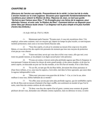 CHAPITRE 59

(Discours de l'ancien aux esprits. Pressentiment de la vérité. Le bon but de la visite.
L'ancien insiste sur la vraie sagesse. Occasion pour apprendre fondamentalement les
conditions pour obtenir la filiation de Dieu. Réponse de Jean, en tant que guide:
*Qu'est-ce que l'amour pour Dieu ?* Un Evangile pour ces héros de la sagesse, pour
atteindre l'amour, et avec cela *la filiation de Dieu*. Comment doit-on se disposer pour
aimer Dieu par dessus toute chose ? Le Seigneur est le plus simple et le plus humble
d'entre Ses Enfants.)


               -16 Août 1843-de 17h15 à 19h30-


              -1-     Maintenant parle l'ancien: "Écoutez-moi, ô vous très mystérieux êtres ! J'ai
employé, selon notre coutume, tous ces moyens qui, depuis les temps les plus reculés, se sont toujours
montrés protecteurs; mais ceux-ci ne nous furent d'aucune aide.
               -2-    "Vous êtes esprits, et cela je le constatai au moyen d'un coup avec les petits
bâtons, et vous devez être des esprits très puissants du moment que tous mes moyens de protection
n'ont pas pu vous chasser.
              -3-    "Faites-moi donc savoir qui vous êtes et d'où vous venez, afin que moi, avec
toute ma grande maison, je me prépare à un digne accueil pour votre présence.
                -4-     "Il nous est connu, à travers notre plus profonde sagesse que Dieu le Seigneur, le
tout-puissant Créateur de toutes les choses de notre grand monde, et des autres mondes, et de tous les
autres esprits, est descendu un jour sur l'un des mondes, et les fils d'un tel monde, Il les a faits Siens.
               -5-      "Et ces fils, en tant que fils du Dieu Infini, devraient être d'une puissance et
d'une force infinies, et ce, sous tous les aspects, c'est-à-dire, tant dans la force agissante, que aussi dans
la sagesse indispensable à cela.
             -6-      "Dites-moi; provenez-vous peut-être de là-bas ? - Car, si c'est le cas, alors
malheur à nous tous, faibles habitants de ce monde !
               -7-     "En effet, nous savons par notre plus profonde sagesse, que de semblables esprits
de fils de Dieu sont en mesure d'anéantir d'un léger souffle, non seulement un monde tel que l'est le
notre, mais bien des armées entières de tels mondes.
             -8-      "Si donc vous êtes des esprits d'un tel genre, comme nous sommes de grands
pécheurs devant vous, demandez une offrande comme expiation, mais ne détruisez ni nous, ni notre
 