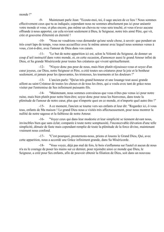 monde !"
              -9-      Maintenant parle Jean: "Ecoute-moi, toi, ô sage ancien de ce lieu ! Nous sommes
effectivement ceux que tu as indiqués; cependant nous ne sommes absolument pas ici pour anéantir
votre monde et vous; et plus encore, pas même un cheveu ne vous sera touché, et vous n'avez aucune
offrande à nous apporter, car cela revient seulement à Dieu, le Seigneur, notre très aimé Père, qui vit,
crée et gouverne d'éternité en éternité !
                -10- "Nous ne voudrions vous demander qu'une seule chose, à savoir: que pendant un
très court laps de temps, vous nous accueilliez avec le même amour avec lequel nous sommes venus à
vous, c'est-à-dire, avec l'amour de Dieu dans vos cœurs.
               -11- "Le but de notre apparition ici est, selon la Volonté du Seigneur, de donner un
coup d’œil instructif dans votre monde, et, en cette occasion, d'annoncer aussi le grand Amour infini de
Dieu, et Sa grande Miséricorde pour toutes Ses créatures qui vivent spirituellement.
               -12- "N'ayez donc pas peur de nous, mais bien plutôt réjouissez-vous et soyez d'un
cœur joyeux, car Dieu, notre Seigneur et Père, a créé toutes ses créatures pour la joie et le bonheur
seulement, et jamais pour les épouvantes, les tristesses, les tourments et les douleurs !"
                 -13- L'ancien parle: "Qu'un très grand honneur et une louange tout aussi grande
aillent au saint Créateur de toutes les choses et de tous les êtres, qui a voulu avec tant de grâce nous
visiter par l'entremise de Ses infiniment puissants fils.
                -14- "Maintenant, nous sommes convaincus que vous n'êtes pas venus ici pour notre
ruine, mais bien plutôt pour notre bien-être; soyez donc pour nous les bienvenus, dans toute la
plénitude de l'amour de notre cœur, plus que n'importe quoi en ce monde, et n'importe quel autre être !"
                -15- A ce moment, l'ancien se tourne vers ses enfants et leur dit: "Regardez ici, ô vous
tous, enfants de Ma maison ! Le grand Dieu nous a visités très affectueusement, pour nous montrer la
nullité de notre sagesse et la faiblesse de notre Amour.
               -16- "Voyez ceux qui dans leur modestie et leur simplicité se tiennent devant nous,
invincibles bien que sans éclat; comparée à toute notre somptuosité, l'inconcevable élévation d'une telle
simplicité, dénuée de faste mais cependant remplie de toute la plénitude de la force divine, maintenant
vraiment nous confond.
               -17- "C'est pourquoi, prosternons-nous, prions et louons le Grand Dieu, Qui, avec
cette apparition, nous a accordé une Grâce infiniment grande, dans Sa Miséricorde.
               -18- "Vous voyez, déjà pas mal de fois, le bois s'enflamma sur l'autel et aucun de nous
n'a eu le courage de poser les mains sur ce dernier, pour rejoindre ainsi ce monde que Dieu, le
Seigneur, a créé pour Ses enfants, afin de pouvoir obtenir la filiation de Dieu, soit dans un nouveau
 
