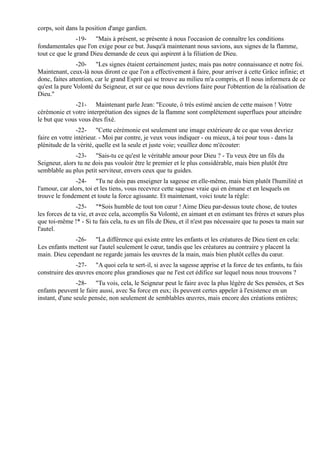 corps, soit dans la position d'ange gardien.
                -19- "Mais à présent, se présente à nous l'occasion de connaître les conditions
fondamentales que l'on exige pour ce but. Jusqu'à maintenant nous savions, aux signes de la flamme,
tout ce que le grand Dieu demande de ceux qui aspirent à la filiation de Dieu.
                -20- "Les signes étaient certainement justes; mais pas notre connaissance et notre foi.
Maintenant, ceux-là nous diront ce que l'on a effectivement à faire, pour arriver à cette Grâce infinie; et
donc, faites attention, car le grand Esprit qui se trouve au milieu m'a compris, et Il nous informera de ce
qu'est la pure Volonté du Seigneur, et sur ce que nous devrions faire pour l'obtention de la réalisation de
Dieu."
               -21- Maintenant parle Jean: "Ecoute, ô très estimé ancien de cette maison ! Votre
cérémonie et votre interprétation des signes de la flamme sont complètement superflues pour atteindre
le but que vous vous êtes fixé.
                -22- "Cette cérémonie est seulement une image extérieure de ce que vous devriez
faire en votre intérieur. - Moi par contre, je veux vous indiquer - ou mieux, à toi pour tous - dans la
plénitude de la vérité, quelle est la seule et juste voie; veuillez donc m'écouter:
               -23- "Sais-tu ce qu'est le véritable amour pour Dieu ? - Tu veux être un fils du
Seigneur, alors tu ne dois pas vouloir être le premier et le plus considérable, mais bien plutôt être
semblable au plus petit serviteur, envers ceux que tu guides.
               -24- "Tu ne dois pas enseigner la sagesse en elle-même, mais bien plutôt l'humilité et
l'amour, car alors, toi et les tiens, vous recevrez cette sagesse vraie qui en émane et en lesquels on
trouve le fondement et toute la force agissante. Et maintenant, voici toute la règle:
                -25- "*Sois humble de tout ton cœur ! Aime Dieu par-dessus toute chose, de toutes
les forces de ta vie, et avec cela, accomplis Sa Volonté, en aimant et en estimant tes frères et sœurs plus
que toi-même !* - Si tu fais cela, tu es un fils de Dieu, et il n'est pas nécessaire que tu poses ta main sur
l'autel.
              -26- "La différence qui existe entre les enfants et les créatures de Dieu tient en cela:
Les enfants mettent sur l'autel seulement le cœur, tandis que les créatures au contraire y placent la
main. Dieu cependant ne regarde jamais les œuvres de la main, mais bien plutôt celles du cœur.
               -27- "A quoi cela te sert-il, si avec la sagesse apprise et la force de tes enfants, tu fais
construire des œuvres encore plus grandioses que ne l'est cet édifice sur lequel nous nous trouvons ?
                -28- "Tu vois, cela, le Seigneur peut le faire avec la plus légère de Ses pensées, et Ses
enfants peuvent le faire aussi, avec Sa force en eux; ils peuvent certes appeler à l'existence en un
instant, d'une seule pensée, non seulement de semblables œuvres, mais encore des créations entières;
 