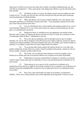 tandis que si tu observes les œuvres des mains de tes enfants, accomplies péniblement par eux, que
sont-elles en comparaison ? - Rien, sinon qu'une vaine fatigue pour obtenir ce que de cette façon on ne
peut atteindre.
              -29- "Conforme-toi donc à ce que je t'ai indiqué, et pour vous tous jaillira une autre
Lumière de Vie. - En effet, des êtres tels que vous êtes n'ont pas été créés par Dieu pour l'esclavage,
mais bien plutôt pour la liberté éternelle.
               -30- "Mais cette liberté, vous ne pouvez jamais l'atteindre avec votre sagesse, mais
bien plutôt seulement avec l'humilité et l'amour pour Dieu. - Tu me demandes comment on doit faire
pour aimer Dieu par-dessus toute chose !
               -31- "Je te dis: Réellement ainsi, comme quand tu fais quelque grande œuvre, avec le
cœur fortement enflammé. En ce cas, tout le reste est pour toi, comme si cela n'existait pas, de sorte
que tu vis seulement pour ton œuvre.
              -32- "Retourne la chose, et considère tout ce qui appartient à ton monde comme
dénué de valeur, et place le Seigneur par-dessus tout dans ton cœur; et à partir de ce moment, tu seras
un authentique enfant de Dieu ! - Maintenant tu sais tout.
               -33- "Si tu veux agir en conformité, alors tu atteindras aussi-ce que tu voudrais
atteindre. Car vois-tu, Dieu le Seigneur, le bon Père de tous Ses enfants, n'éprouve aucune joie dans la
somptuosité et dans la splendeur; raison pour laquelle nous aussi, Ses enfants, nous sommes simples et
modestes; et Lui-Même, comme Père est le plus simple d'entre Ses enfants !
             -34- "Tu ne pourras donc jamais acquérir des mérites devant Lui, avec toute cette
grande somptuosité; car des choses de ce genre, Il peut les produire d'une pensée, comme Il a créé cet
énorme monde, et d'autres mondes infinis encore.
              -35- "Par contre, avec un cœur pur, plein d'amour, tu feras Sa conquête, et Il te
donnera en un instant, plus que tu ne pourrais obtenir avec ta sagesse en un temps incalculable.
              -36- "Maintenant tu sais aussi comment Dieu le Seigneur est constitué, et comment
on doit L'aimer; tu peux donc agir en conformité, et il ne te sera pas nécessaire de te transférer sur un
autre monde.
               -37- "Garde présent en toi ce que je t'ai dit; recueille-toi en méditant sur la
signification de mes paroles, et rapporte-moi ensuite comment tu les as comprises, et je t'indiquerai, de
manière encore plus compréhensible, comment tu dois te régler pour arriver à un authentique amour
envers Dieu."
                -38- Vous voyez, notre ancien place les mains sur sa poitrine, et commence à
réfléchir. - Donc, nous voulons attendre, pour ensuite apprendre quels arguments il mettra en avant.
 