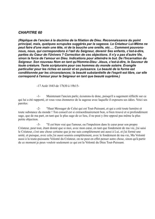 CHAPITRE 60

(Réplique de l’ancien à la doctrine de la filiation de Dieu. Reconnaissance du point
principal, mais, quelques scrupules suggérés par la sagesse. Le Créateur Lui-Même ne
peut faire d'une main une tête, ni de la bouche une oreille, etc…. Comment pouvons-
nous, nous, qui correspondons à l’œil du Seigneur, devenir Ses enfants, c'est-à-dire,
parties du Cœur de l'Univers ? Correction de ces objections. Il n'y a pas d'autre Vie,
sinon la force de l’amour en Dieu. Indications pour atteindre le but. De l'Incarnation du
Seigneur. Son nouveau Nom en tant qu'Homme-Dieu: Jésus, c'est-à-dire, le Sauveur de
toute créature. Texte scripturaire pour ces hommes du monde solaire. Evangile
particulier pour les riches en savoir et en puissance. La beauté de la forme est
conditionnée par les circonstances; la beauté substantielle de l'esprit est libre, car elle
correspond à l'amour pour le Seigneur en tant que beauté suprême.)


               -17 Août 1843-de 17h30 à 19h15-


                -1-      Maintenant l'ancien parle; écoutons-le donc, puisqu'il a sagement réfléchi sur ce
qui lui a été rapporté, et vous vous étonnerez de la sagesse avec laquelle il exposera ses idées. Voici ses
paroles:
               -2-     "Haut Messager de Celui qui est Tout-Puissant, et qui a créé toute lumière et
toute substance du monde ! Ton conseil est si extraordinairement bon, si bien trouvé et si profondément
sage, que de ma part, en tant que le plus sage de ce lieu, il ne peut y être opposé pas même la plus
petite objection.
                -3-     "Il est bien vrai que l'amour, ou l'impulsion dans le cœur pour son propre
Créateur, peut tout, étant donné que si moi, avec mon cœur, en tant que fondement de ma vie, j'ai saisi
le Créateur, c'est une chose certaine que je me suis complètement uni aussi à Lui, et j'ai formé une
unité, et puisque, avec cela j'ai aussi soumis complètement, avec le fondement de ma vie, Ma Volonté
aussi à la toute-puissante Volonté du Créateur, on ne peut en effet penser autre chose, sinon qu'à partir
de ce moment je peux vouloir seulement ce qui est la Volonté du Dieu Tout-Puissant.
 