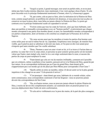 -4-     "Jusqu'à ce point, ô grand messager, tout serait en parfait ordre, et on ne peut
même pas faire la plus minime objection; mais maintenant, il me vient quelque chose d'autre. Si cela
peut s'accorder avec le principe fondamental mentionné à l'instant, alors il y a beaucoup à gagner.
               -5-     "Si, par contre, cela ne peut se faire, alors la réalisation de la filiation de Dieu
reste, comme jusqu'à présent, un problème de solution très douteuse, et nous pouvons tout au plus en
conserver en nous le pieux désir, mais hélas ne jamais obtenir la filiation de Dieu. Le point qui
contraste avec le principe fondamental susdit est cependant le suivant:
               -6-     "Il m'est connu que tous les corps de l'univers, ainsi que leurs habitants, sont
dans une parfaite et immuable correspondance avec un *homme parfait*, et précisément que chaque
monde correspond à une partie d'un membre donné; et ainsi, les innombrables mondes correspondent à
ces parties composantes, dont cet homme a été constitué au complet par la Puissance de la divine
Sagesse.
                -7-     "Or, nous savons aussi que les membres et toutes les parties d'un homme sont
certes utiles pour un seul et même but de vie; cependant, l'expérience nous enseigne, de manière bien
visible, que le pied ne peut se substituer et devenir une main, et l'on peut en dire tout autant pour
n'importe quel autre membre que l'on veuille substituer.
               -8-      "Donc, l'homme a aussi un cœur vivant en lui, et il se trouve à l'action dans sa
poitrine. Le cœur fait vivre le corps entier, et personne ne peut soutenir qu'une partie soit de moindre
valeur que l'autre; mais malgré cela, toute la vie a son siège seulement dans le cœur, et aucune des
parties du corps ne peut remplacer le cœur.
                 -9-    "Etant donné que cela est vrai de manière irréfutable, comment est-il possible
que ces créatures, même si parfaites à leur manière, puissent arriver à la filiation de Dieu, quand de par
leur nature, ils ne correspondent réellement pas au Cœur du grand Dieu, étant donné qu'ils
n'appartiennent pas à un monde qui ait été placé par Dieu-Même pour correspondre à Son Cœur ?
               -10- "Quelle utilité en retire un membre, même s'il devait sentir en lui la plus grande
impulsion à être changé en un cœur ? Cela pourrait-il arriver ?
              -11- "C'est pourquoi - étant donné que nous, habitants de ce monde solaire, selon
notre connaissance, nous correspondons seulement à l'œil du Seigneur - nous ne pourrons jamais
devenir des correspondances de Son Cœur.
              -12- "Ou, en d'autres termes, nous ne pouvons jamais obtenir la pleine filiation de
Dieu, à moins de devoir être complètement anéantis; car seulement alors on pourrait penser à un
nouveau déplacement dans l'ordre de notre conformation.
               -13-    "Et cela arrive visiblement avec la pose des mains, de la part des plus courageux,
 