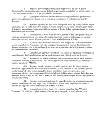 -3-     Regardez quelle somptuosité et quelle magnificence il y a ici et quelles
dimensions ! Le pavement est aussi comme de l'or transparent, et si vous l'observez attentivement, vous
verrez que partout à travers cet or, on voit scintiller une écriture.
            -4-     Que signifie donc cette écriture? Je vous dis : ni plus ni moins que toutes les
œuvres accomplies par notre prieur, sous la poussée de son véritable et profond amour pour le
Seigneur.
               -5-     A présent regardez, des deux côtés de la grande salle, il y a cinq colonnes rouges,
lumineuses, qui ont toutes l'aspect du minerai en fusion, minerai qui, vu sur la Terre à un quart d'heure
de distance, prendrait une couleur rouge pâle par suite de la densité de l'air au travers duquel les rayons
doivent se frayer un chemin.
                -6-    Naturellement, la lueur de ces colonnes, comme on peut s'en apercevoir ici, en
esprit, est inexprimablement plus intense. Regardez maintenant comment les bases de ces grandes
colonnes sont ornées partout ici aussi, avec une écriture plus brillante que le Soleil.
              -7-      Si vous la lisiez, vous trouveriez qu'ici sont marqués les Dix Commandements.
Mais si vous observez l'écriture de plus près, vous pourriez découvrir en chacune des lettres qui la
forment, une écriture plus petite, par laquelle on peut avoir connaissance de la signification profonde
des commandements eux-même!
              -8-     Cependant, en regardant vers le haut, vous verrez que de chaque colonne part un
magnifique arc, d'un blanc lumineux, qui va vers le centre du haut plafond, en forme de rayon.
               -9-       Au point où ces arcs se réunissent, vous pouvez apercevoir un Soleil irradiant
une lumière puissante, et au milieu du Soleil une inscription d'un rouge flamboyant, où est marqué le
mot très significatif : AMOUR.
                -10- Regardez aussi les murs de cette salle, construits avec les pierres les plus
précieuses ; approchez-vous de l'un des murs et observez le avec attention; et vous trouverez partout
une écriture, c’est-à-dire comme des petites étoiles scintillantes parmi les pierres; et si vous
commencez à la lire, vous constaterez qu'il s'agit de la Parole de Dieu, et précisément, d'abord au sens
purement littéral, et puis, au fond dans la pierre, au sens spirituel; et encore plus au fond et plus vers le
haut, au sens céleste.
                -11- Ces murs contiennent seulement les quatre Evangiles que vous connaissez déjà;
les deux murs latéraux les plus longs : ceux de Matthieu et de Luc; ceux les plus courts, devant et
derrière, par rapport à l'entrée de la salle ceux de Marc et de Jean.
             -12- Vous voudriez savoir si là, on peut voir aussi en quelque lieu, *l'Ancien
Testament*. En vérité, sur ce plan, non;cependant, ce que vous appelez le rez-de-chaussée, est
 