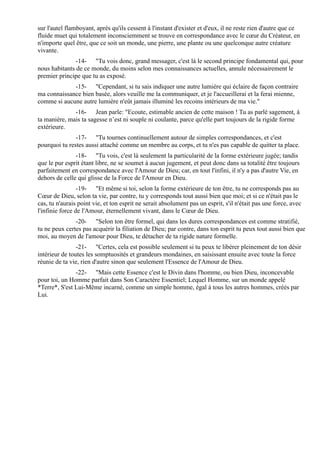 sur l'autel flamboyant, après qu'ils cessent à l'instant d'exister et d'eux, il ne reste rien d'autre que ce
fluide muet qui totalement inconsciemment se trouve en correspondance avec le cœur du Créateur, en
n'importe quel être, que ce soit un monde, une pierre, une plante ou une quelconque autre créature
vivante.
               -14- "Tu vois donc, grand messager, c'est là le second principe fondamental qui, pour
nous habitants de ce monde, du moins selon mes connaissances actuelles, annule nécessairement le
premier principe que tu as exposé.
             -15- "Cependant, si tu sais indiquer une autre lumière qui éclaire de façon contraire
ma connaissance bien basée, alors veuille me la communiquer, et je l'accueillerai et la ferai mienne,
comme si aucune autre lumière n'eût jamais illuminé les recoins intérieurs de ma vie."
              -16- Jean parle: "Ecoute, estimable ancien de cette maison ! Tu as parlé sagement, à
ta manière, mais ta sagesse n’est ni souple ni coulante, parce qu'elle part toujours de la rigide forme
extérieure.
               -17- "Tu tournes continuellement autour de simples correspondances, et c'est
pourquoi tu restes aussi attaché comme un membre au corps, et tu n'es pas capable de quitter ta place.
               -18- "Tu vois, c'est là seulement la particularité de la forme extérieure jugée; tandis
que le pur esprit étant libre, ne se soumet à aucun jugement, et peut donc dans sa totalité être toujours
parfaitement en correspondance avec l'Amour de Dieu; car, en tout l'infini, il n'y a pas d'autre Vie, en
dehors de celle qui glisse de la Force de l'Amour en Dieu.
                 -19- "Et même si toi, selon la forme extérieure de ton être, tu ne corresponds pas au
Cœur de Dieu, selon ta vie, par contre, tu y corresponds tout aussi bien que moi; et si ce n'était pas le
cas, tu n'aurais point vie, et ton esprit ne serait absolument pas un esprit, s'il n'était pas une force, avec
l'infinie force de l'Amour, éternellement vivant, dans le Cœur de Dieu.
               -20- "Selon ton être formel, qui dans les dures correspondances est comme stratifié,
tu ne peux certes pas acquérir la filiation de Dieu; par contre, dans ton esprit tu peux tout aussi bien que
moi, au moyen de l'amour pour Dieu, te détacher de ta rigide nature formelle.
                -21- "Certes, cela est possible seulement si tu peux te libérer pleinement de ton désir
intérieur de toutes les somptuosités et grandeurs mondaines, en saisissant ensuite avec toute la force
réunie de ta vie, rien d'autre sinon que seulement l'Essence de l'Amour de Dieu.
               -22- "Mais cette Essence c'est le Divin dans l'homme, ou bien Dieu, inconcevable
pour toi, un Homme parfait dans Son Caractère Essentiel; Lequel Homme, sur un monde appelé
*Terre*, S'est Lui-Même incarné, comme un simple homme, égal à tous les autres hommes, créés par
Lui.
 