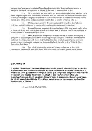 les tiens - tu n'auras aucun besoin d'effleurer l'autel pas même d'un doigt, tandis que tu auras la
possibilité d'acquérir complètement la filiation de Dieu sur ce monde qui est le tien.
               -32- "Ne te scandalise pas pour ma forme, beaucoup moins belle que la tienne, car la
forme n'a pas d'importance. Votre forme, infiniment belle, est seulement une nécessité extérieure pour
ce monde destiné par le Seigneur à illuminer de sa puissante lumière, un nombre incalculable d'autres
mondes plus petits, qui ne sont pas autant enveloppés dans la lumière à l'égal de celui-ci.
               -33- "C'est pourquoi, une telle délicatesse et une telle splendeur dans la forme
extérieure sont nécessaires sur ce monde solaire; autrement vous ne pourriez subsister.
               -34- "Bien différent est le cas avec la beauté de l'esprit. Elle n'est jamais réglée selon
la forme extérieure, mais bien seulement sur le seul amour pour le Seigneur; en effet, cet amour est la
beauté de la vie le plus vraie et la plus élevée.
                -35- "Donc, réfléchis sur mes paroles, mon cher ancien, et dis-moi ensuite jusqu'à
quel point tu les as comprises et combien cela ne te parait pas clair; et je t'éclaircirai immédiatement
tout doute possible qui eût jailli en toi, en prenant comme base ta lumière, de sorte que tu puisses
apercevoir avec peu de peine jusqu'au vrai fondement de la vie éternelle et de la Vérité de Dieu.
Apprête-toi donc à cela !"
            -36- Vous voyez, notre ancien et tous ses enfants tombent sur la face, et ils
commencent à s'émouvoir dans leurs cœurs; mais nous, attendons de voir quel en sera le résultat.




CHAPITRE 61

(L'ancien, bien que reconnaissant le point essentiel, nourrit néanmoins des scrupules,
apparemment d'un poids considérable, à savoir: Comment s'accordent l’humilité et la
filiation de Dieu, qui est la chose la plus élevée que l'on puisse imaginer. Cette humilité
me semble une espéce de rampement. N'est-ce pas vouloir être de plus, une
ingratituude envers Dieu ? La raison d'œuvrer dans la sagesse: Le besoin réciproque.
La Vérité, base de tout l'Ordre Divin. Donc, exprime-toi sur ce que sont ton humilité,
ton amour et ta filiation.)


               -19 août 1843-de 17h30 à 19h30-
 
