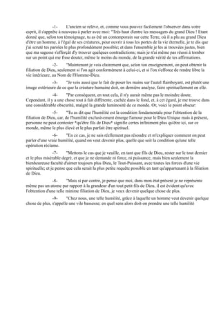 -1-     L'ancien se relève, et, comme vous pouvez facilement l'observer dans votre
esprit, il s'apprête à nouveau à parler avec moi: "Très haut d'entre les messagers du grand Dieu ! Etant
donné que, selon ton témoignage, tu as été un contemporain sur cette Terre, où il a plu au grand Dieu
d'être un homme, à l'égal de ses créatures, pour ouvrir à tous les portes de la vie éternelle, je te dis que
j'ai scruté tes paroles le plus profondément possible; et dans l'ensemble je les ai trouvées justes, bien
que ma sagesse s'efforçât d'y trouver quelques contradictions; mais je n'ai même pas réussi à tomber
sur un point qui me fisse douter, même le moins du monde, de la grande vérité de tes affirmations.
                -2-     "Maintenant je vois clairement que, selon ton enseignement, on peut obtenir la
filiation de Dieu, seulement si l'on agit conformément à celui-ci, et si l'on s'efforce de rendre libre la
vie intérieure, au Nom de l'Homme-Dieu.
              -3-     "Je vois aussi que le fait de poser les mains sur l'autel flamboyant, est plutôt une
image extérieure de ce que la créature humaine doit, en dernière analyse, faire spirituellement en elle.
               -4-     "Par conséquent, en tout cela, il n'y aurait même pas le moindre doute.
Cependant, il y a une chose tout à fait différente, cachée dans le fond, et, à cet égard, je me trouve dans
une considérable obscurité, malgré la grande luminosité de ce monde. Or, voici le point obscur:
                -5-      "Tu as dit que l'humilité est la condition fondamentale pour l'obtention de la
filiation de Dieu, car, de l'humilité exclusivement émerge l'amour pour le Dieu Unique mais à présent,
personne ne peut contester *qu'être fils de Dieu* signifie certes infiniment plus qu'être ici, sur ce
monde, même le plus élevé et le plus parfait être spirituel.
               -6-    "En ce cas, je ne sais réellement pas résoudre et m'expliquer comment on peut
parler d'une vraie humilité, quand on veut devenir plus, quelle que soit la condition qu'une telle
opération réclame.
                 -7-     "Mettons le cas que je veuille, en tant que fils de Dieu, rester sur le tout dernier
et le plus misérable degré, et que je ne demande ni force, ni puissance, mais bien seulement la
bienheureuse faculté d'aimer toujours plus Dieu, le Tout-Puissant, avec toutes les forces d'une vie
spirituelle; et je pense que cela serait la plus petite requête possible en tant qu'appartenant à la filiation
de Dieu.
               -8-      "Mais si par contre, je pense que moi, dans mon état présent je ne représente
même pas un atome par rapport à la grandeur d'un tout petit fils de Dieu, il est évident qu'avec
l'obtention d'une telle minime filiation de Dieu, je veux devenir quelque chose de plus.
               -9-     "Chez nous, une telle humilité, grâce à laquelle un homme veut devenir quelque
chose de plus, s'appelle une vile bassesse; en quel sens alors doit-on prendre une telle humilité
 
