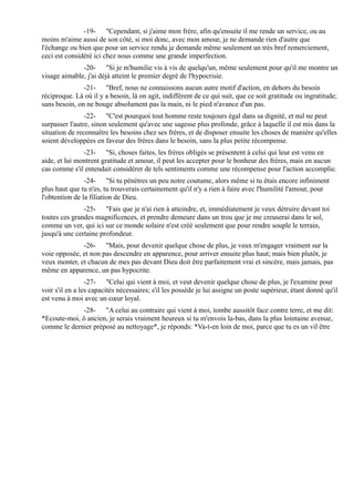 -19- "Cependant, si j'aime mon frère, afin qu'ensuite il me rende un service, ou au
moins m'aime aussi de son côté, si moi donc, avec mon amour, je ne demande rien d'autre que
l'échange ou bien que pour un service rendu je demande même seulement un très bref remerciement,
ceci est considéré ici chez nous comme une grande imperfection.
              -20- "Si je m'humilie vis à vis de quelqu'un, même seulement pour qu'il me montre un
visage aimable, j'ai déjà atteint le premier degré de l'hypocrisie.
               -21- "Bref, nous ne connaissons aucun autre motif d'action, en dehors du besoin
réciproque. Là où il y a besoin, là on agit, indifférent de ce qui suit, que ce soit gratitude ou ingratitude;
sans besoin, on ne bouge absolument pas la main, ni le pied n'avance d'un pas.
                -22- "C'est pourquoi tout homme reste toujours égal dans sa dignité, et nul ne peut
surpasser l'autre, sinon seulement qu'avec une sagesse plus profonde, grâce à laquelle il est mis dans la
situation de reconnaître les besoins chez ses frères, et de disposer ensuite les choses de manière qu'elles
soient développées en faveur des frères dans le besoin, sans la plus petite récompense.
               -23- "Si, choses faites, les frères obligés se présentent à celui qui leur est venu en
aide, et lui montrent gratitude et amour, il peut les accepter pour le bonheur des frères, mais en aucun
cas comme s'il entendait considérer de tels sentiments comme une récompense pour l'action accomplie.
                -24- "Si tu pénètres un peu notre coutume, alors même si tu étais encore infiniment
plus haut que tu n'es, tu trouverais certainement qu'il n'y a rien à faire avec l'humilité l'amour, pour
l'obtention de la filiation de Dieu.
               -25- "Fais que je n'ai rien à atteindre, et, immédiatement je veux détruire devant toi
toutes ces grandes magnificences, et prendre demeure dans un trou que je me creuserai dans le sol,
comme un ver, qui ici sur ce monde solaire n'est créé seulement que pour rendre souple le terrain,
jusqu'à une certaine profondeur.
              -26- "Mais, pour devenir quelque chose de plus, je veux m'engager vraiment sur la
voie opposée, et non pas descendre en apparence, pour arriver ensuite plus haut; mais bien plutôt, je
veux monter, et chacun de mes pas devant Dieu doit être parfaitement vrai et sincère, mais jamais, pas
même en apparence, un pas hypocrite.
                 -27- "Celui qui vient à moi, et veut devenir quelque chose de plus, je l'examine pour
voir s'il en a les capacités nécessaires; s'il les possède je lui assigne un poste supérieur, étant donné qu'il
est venu à moi avec un cœur loyal.
             -28- "A celui au contraire qui vient à moi, tombe aussitôt face contre terre, et me dit:
*Ecoute-moi, ô ancien, je serais vraiment heureux si tu m'envois la-bas, dans la plus lointaine avenue,
comme le dernier préposé au nettoyage*, je réponds: *Va-t-en loin de moi, parce que tu es un vil être
 
