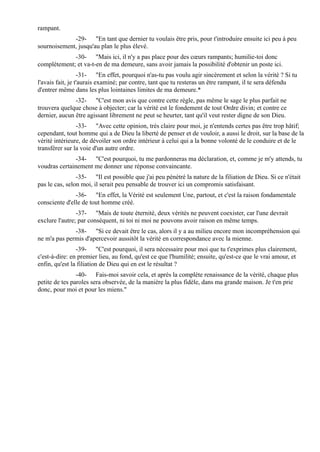 rampant.
             -29- "En tant que dernier tu voulais être pris, pour t'introduire ensuite ici peu à peu
sournoisement, jusqu'au plan le plus élevé.
             -30- "Mais ici, il n'y a pas place pour des cœurs rampants; humilie-toi donc
complètement; et va-t-en de ma demeure, sans avoir jamais la possibilité d'obtenir un poste ici.
                  -31- "En effet, pourquoi n'as-tu pas voulu agir sincèrement et selon la vérité ? Si tu
l'avais fait, je t'aurais examiné; par contre, tant que tu resteras un être rampant, il te sera défendu
d'entrer même dans les plus lointaines limites de ma demeure.*
               -32- "C'est mon avis que contre cette règle, pas même le sage le plus parfait ne
trouvera quelque chose à objecter; car la vérité est le fondement de tout Ordre divin; et contre ce
dernier, aucun être agissant librement ne peut se heurter, tant qu'il veut rester digne de son Dieu.
                -33- "Avec cette opinion, très claire pour moi, je n'entends certes pas être trop hâtif;
cependant, tout homme qui a de Dieu la liberté de penser et de vouloir, a aussi le droit, sur la base de la
vérité intérieure, de dévoiler son ordre intérieur à celui qui a la bonne volonté de le conduire et de le
transférer sur la voie d'un autre ordre.
               -34- "C'est pourquoi, tu me pardonneras ma déclaration, et, comme je m'y attends, tu
voudras certainement me donner une réponse convaincante.
                -35- "Il est possible que j'ai peu pénétré la nature de la filiation de Dieu. Si ce n'était
pas le cas, selon moi, il serait peu pensable de trouver ici un compromis satisfaisant.
               -36- "En effet, la Vérité est seulement Une, partout, et c'est la raison fondamentale
consciente d'elle de tout homme créé.
                -37- "Mais de toute éternité, deux vérités ne peuvent coexister, car l'une devrait
exclure l'autre; par conséquent, ni toi ni moi ne pouvons avoir raison en même temps.
              -38- "Si ce devait être le cas, alors il y a au milieu encore mon incompréhension qui
ne m'a pas permis d'apercevoir aussitôt la vérité en correspondance avec la mienne.
                -39- "C'est pourquoi, il sera nécessaire pour moi que tu t'exprimes plus clairement,
c'est-à-dire: en premier lieu, au fond, qu'est ce que l'humilité; ensuite, qu'est-ce que le vrai amour, et
enfin, qu'est la filiation de Dieu qui en est le résultat ?
                -40- Fais-moi savoir cela, et après la complète renaissance de la vérité, chaque plus
petite de tes paroles sera observée, de la manière la plus fidèle, dans ma grande maison. Je t'en prie
donc, pour moi et pour les miens."
 
