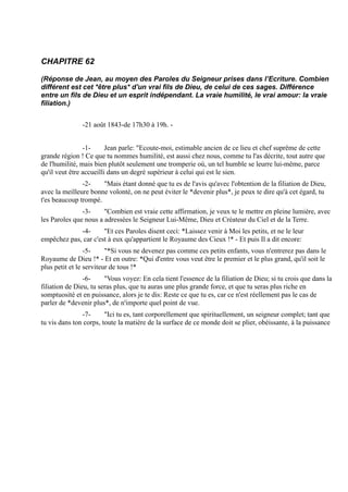 CHAPITRE 62

(Réponse de Jean, au moyen des Paroles du Seigneur prises dans l’Ecriture. Combien
différent est cet *être plus* d'un vrai fils de Dieu, de celui de ces sages. Différence
entre un fils de Dieu et un esprit indépendant. La vraie humilité, le vrai amour: la vraie
filiation.)


               -21 août 1843-de 17h30 à 19h. -


                -1-      Jean parle: "Ecoute-moi, estimable ancien de ce lieu et chef suprême de cette
grande région ! Ce que tu nommes humilité, est aussi chez nous, comme tu l'as décrite, tout autre que
de l'humilité, mais bien plutôt seulement une tromperie où, un tel humble se leurre lui-même, parce
qu'il veut être accueilli dans un degré supérieur à celui qui est le sien.
               -2-    "Mais étant donné que tu es de l'avis qu'avec l'obtention de la filiation de Dieu,
avec la meilleure bonne volonté, on ne peut éviter le *devenir plus*, je peux te dire qu'à cet égard, tu
t'es beaucoup trompé.
               -3-     "Combien est vraie cette affirmation, je veux te le mettre en pleine lumière, avec
les Paroles que nous a adressées le Seigneur Lui-Même, Dieu et Créateur du Ciel et de la Terre.
             -4-      "Et ces Paroles disent ceci: *Laissez venir à Moi les petits, et ne le leur
empêchez pas, car c'est à eux qu'appartient le Royaume des Cieux !* - Et puis Il a dit encore:
                 -5-     "*Si vous ne devenez pas comme ces petits enfants, vous n'entrerez pas dans le
Royaume de Dieu !* - Et en outre: *Qui d'entre vous veut être le premier et le plus grand, qu'il soit le
plus petit et le serviteur de tous !*
                -6-     "Vous voyez: En cela tient l'essence de la filiation de Dieu; si tu crois que dans la
filiation de Dieu, tu seras plus, que tu auras une plus grande force, et que tu seras plus riche en
somptuosité et en puissance, alors je te dis: Reste ce que tu es, car ce n'est réellement pas le cas de
parler de *devenir plus*, de n'importe quel point de vue.
               -7-      "Ici tu es, tant corporellement que spirituellement, un seigneur complet; tant que
tu vis dans ton corps, toute la matière de la surface de ce monde doit se plier, obéissante, à la puissance
 