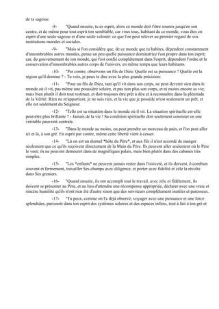 de ta sagesse.
               -8-      "Quand ensuite, tu es esprit, alors ce monde doit t'être soumis jusqu'en son
centre, et de même pour tout esprit ton semblable, car vous tous, habitant de ce monde, vous êtes en
esprit d'une seule sagesse et d'une seule volonté: ce que l'on peut relever au premier regard de vos
institutions morales et sociales.
              -9-     "Mais si l'on considère que, de ce monde que tu habites, dépendent constamment
d'innombrables autres mondes, pense un peu quelle puissance dominatrice t'est propre dans ton esprit;
car, du gouvernement de ton monde, qui t'est confié complètement dans l'esprit, dépendent l'ordre et la
conservation d'innombrables autres corps de l'univers, en même temps que leurs habitants.
               -10- "Par contre, observons un fils de Dieu: Quelle est sa puissance ? Quelle est la
région qu'il domine ? - Tu vois, je peux te dire avec la plus grande précision:
               -11- "Pour un fils de Dieu, tant qu'il vit dans son corps, ne peut devenir sien dans le
monde où il vit, pas même une poussière solaire, et pas non plus son corps, et ni moins encore sa vie;
mais bien plutôt il doit tout restituer, et doit toujours être prêt à dire et à reconnaître dans la plénitude
de la Vérité: Rien ne m'appartient, je ne suis rien, et la vie que je possède m'est seulement un prêt, et
elle est seulement du Seigneur.
               -12- "Telle est sa situation dans le monde où il vit. La situation spirituelle est-elle
peut-être plus brillante ? - Jamais de la vie ! Sa condition spirituelle doit seulement consister en une
véritable pauvreté centrale.
                 -13- "Dans le monde au moins, on peut prendre un morceau de pain, et l'on peut aller
ici et là, à son gré. En esprit par contre, même cette liberté vient à cesser.
                 -14- "Là on est un éternel *hôte du Père*, et aux fils il n'est accordé de manger
seulement que ce qu'ils reçoivent directement de la Main du Père. Ils peuvent aller seulement où le Père
le veut; ils ne peuvent demeurer dans de magnifiques palais, mais bien plutôt dans des cabanes très
simples.
               -15- "Les *enfants* ne peuvent jamais rester dans l'oisiveté, et ils doivent, ô combien
souvent et fermement, travailler Ses champs avec diligence, et porter avec fidélité et zèle la récolte
dans Ses greniers.
               -16- "Quand ensuite, ils ont accompli tout le travail, avec zèle et fidèlement, ils
doivent se présenter au Père, et au lieu d'attendre une récompense appropriée, déclarer avec une vraie et
sincère humilité qu'ils n'ont rien été d'autre sinon que des serviteurs complètement inutiles et paresseux.
               -17- "Tu peux, comme on l'a déjà observé, voyager avec une puissance et une force
splendides, parcourir dans ton esprit des systèmes solaires et des espaces infinis, tout à fait à ton gré et
 