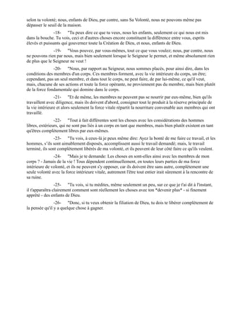 selon ta volonté; nous, enfants de Dieu, par contre, sans Sa Volonté, nous ne pouvons même pas
dépasser le seuil de la maison.
               -18- "Tu peux dire ce que tu veux, nous les enfants, seulement ce qui nous est mis
dans la bouche. Tu vois, ceci et d'autres choses encore constituent la différence entre vous, esprits
élevés et puissants qui gouvernez toute la Création de Dieu, et nous, enfants de Dieu.
               -19- "Vous pouvez, par vous-mêmes, tout ce que vous voulez; nous, par contre, nous
ne pouvons rien par nous, mais bien seulement lorsque le Seigneur le permet, et même absolument rien
de plus que le Seigneur ne veut !
               -20- "Nous, par rapport au Seigneur, nous sommes placés, pour ainsi dire, dans les
conditions des membres d'un corps. Ces membres forment, avec la vie intérieure du corps, un être;
cependant, pas un seul membre, et dans tout le corps, ne peut faire, de par lui-même, ce qu'il veut,
mais, chacune de ses actions et toute la force opérante, ne proviennent pas du membre, mais bien plutôt
de la force fondamentale qui domine dans le corps.
                -21- "Et de même, les membres ne peuvent pas se nourrir par eux-même, bien qu'ils
travaillent avec diligence, mais ils doivent d'abord, consigner tout le produit à la réserve principale de
la vie intérieure et alors seulement la force vitale répartit la nourriture convenable aux membres qui ont
travaillé.
                -22- "Tout à fait différentes sont les choses avec les considérations des hommes
libres, extérieurs, qui ne sont pas liés à un corps en tant que membres, mais bien plutôt existent en tant
qu'êtres complètement libres par eux-mêmes.
                -23- "Tu vois, à ceux-là je peux même dire: Ayez la bonté de me faire ce travail, et les
hommes, s’ils sont aimablement disposés, accomplissent aussi le travail demandé; mais, le travail
terminé, ils sont complètement libérés de ma volonté, et ils peuvent de leur côté faire ce qu'ils veulent.
               -24- "Mais je te demande: Les choses en sont-elles ainsi avec les membres de mon
corps ? - Jamais de la vie ! Tous dépendent continuellement, en toutes leurs parties de ma force
intérieure de volonté, et ils ne peuvent s'y opposer, car ils doivent être sans autre, complètement une
seule volonté avec la force intérieure vitale, autrement l'être tout entier irait sûrement à la rencontre de
sa ruine.
                 -25- "Tu vois, si tu médites, même seulement un peu, sur ce que je t'ai dit à l'instant,
il t'apparaîtra clairement comment sont réellement les choses avec ton *devenir plus* - si finement
apprêté - des enfants de Dieu.
                -26- "Donc, si tu veux obtenir la filiation de Dieu, tu dois te libérer complètement de
la pensée qu'il y a quelque chose à gagner.
 