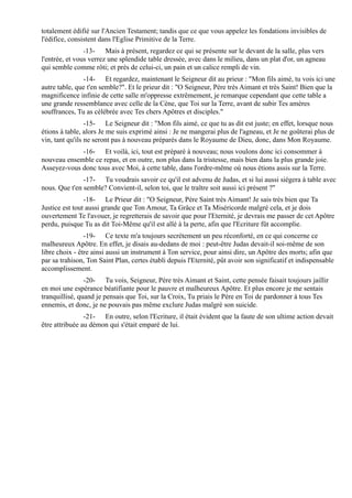 totalement édifié sur l'Ancien Testament; tandis que ce que vous appelez les fondations invisibles de
l'édifice, consistent dans l'Eglise Primitive de la Terre.
                -13-    Mais à présent, regardez ce qui se présente sur le devant de la salle, plus vers
l'entrée, et vous verrez une splendide table dressée, avec dans le milieu, dans un plat d'or, un agneau
qui semble comme rôti; et près de celui-ci, un pain et un calice rempli de vin.
               -14- Et regardez, maintenant le Seigneur dit au prieur : "Mon fils aimé, tu vois ici une
autre table, que t'en semble?". Et le prieur dit : "O Seigneur, Père très Aimant et très Saint! Bien que la
magnificence infinie de cette salle m'oppresse extrêmement, je remarque cependant que cette table a
une grande ressemblance avec celle de la Cène, que Toi sur la Terre, avant de subir Tes amères
souffrances, Tu as célébrée avec Tes chers Apôtres et disciples."
                 -15- Le Seigneur dit : "Mon fils aimé, ce que tu as dit est juste; en effet, lorsque nous
étions à table, alors Je me suis exprimé ainsi : Je ne mangerai plus de l'agneau, et Je ne goûterai plus de
vin, tant qu'ils ne seront pas à nouveau préparés dans le Royaume de Dieu, donc, dans Mon Royaume.
             -16- Et voilà, ici, tout est préparé à nouveau; nous voulons donc ici consommer à
nouveau ensemble ce repas, et en outre, non plus dans la tristesse, mais bien dans la plus grande joie.
Asseyez-vous donc tous avec Moi, à cette table, dans l'ordre-même où nous étions assis sur la Terre.
               -17- Tu voudrais savoir ce qu'il est advenu de Judas, et si lui aussi siégera à table avec
nous. Que t'en semble? Convient-il, selon toi, que le traître soit aussi ici présent ?"
                -18- Le Prieur dit : "O Seigneur, Père Saint très Aimant! Je sais très bien que Ta
Justice est tout aussi grande que Ton Amour, Ta Grâce et Ta Miséricorde malgré cela, et je dois
ouvertement Te l'avouer, je regretterais de savoir que pour l'Eternité, je devrais me passer de cet Apôtre
perdu, puisque Tu as dit Toi-Même qu'il est allé à la perte, afin que l'Ecriture fût accomplie.
                -19- Ce texte m'a toujours secrètement un peu réconforté, en ce qui concerne ce
malheureux Apôtre. En effet, je disais au-dedans de moi : peut-être Judas devait-il soi-même de son
libre choix - être ainsi aussi un instrument à Ton service, pour ainsi dire, un Apôtre des morts; afin que
par sa trahison, Ton Saint Plan, certes établi depuis l'Eternité, pût avoir son significatif et indispensable
accomplissement.
                -20- Tu vois, Seigneur, Père très Aimant et Saint, cette pensée faisait toujours jaillir
en moi une espérance béatifiante pour le pauvre et malheureux Apôtre. Et plus encore je me sentais
tranquillisé, quand je pensais que Toi, sur la Croix, Tu priais le Père en Toi de pardonner à tous Tes
ennemis, et donc, je ne pouvais pas même exclure Judas malgré son suicide.
                -21- En outre, selon l'Ecriture, il était évident que la faute de son ultime action devait
être attribuée au démon qui s'était emparé de lui.
 